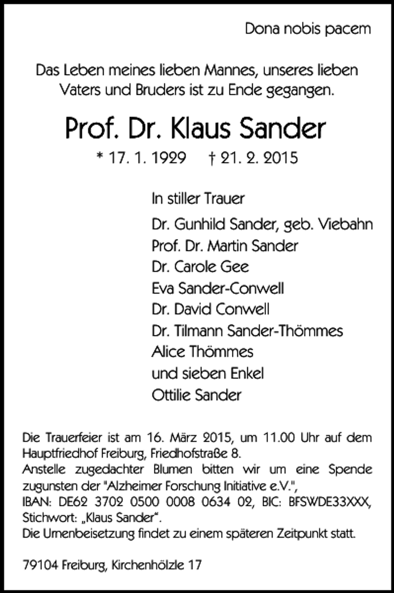 <p>Dona nobis pacem<br />Das Leben meines lieben Mannes, unseres lieben<br />Vaters und Bruders ist zu Ende gegangen.</p><p>* 17. 1. 1929</p><p>† 21. 2. 2015</p><p>In stiller Trauer<br />Dr. Gunhild Sander, geb. Viebahn<br />Prof. Dr. Martin Sander<br />Dr. Carole Gee<br />Eva Sander-Conwell<br />Dr. David Conwell<br />Dr. Tilmann Sander-Thömmes<br />Alice Thömmes<br />und sieben Enkel<br />Ottilie Sander<br />Die Trauerfeier ist am 16. März 2015, um 11.00 Uhr auf dem<br />Hauptfriedhof Freiburg, Friedhofstraße 8.<br />Anstelle zugedachter Blumen bitten wir um eine Spende<br />zugunsten der "Alzheimer Forschung Initiative e.V.",<br />IBAN: DE62 3702 0508 0634 02, BIC: BFSWDE33XXX,<br />Stichwort: „Klaus Sander“.<br />Die Urnenbeisetzung findet zu einem späteren Zeitpunkt statt.<br />79104 Freiburg, Kirchenhölzle 17</p>