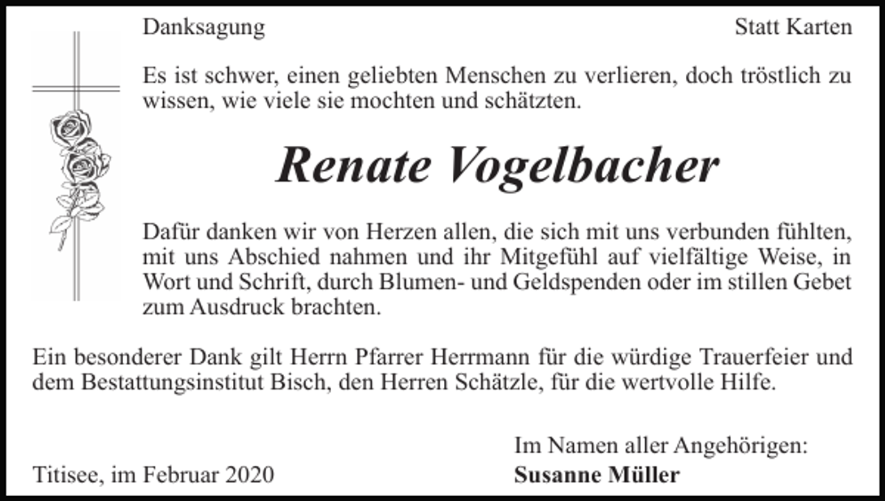 <p>Danksagung</p><p>Statt Karten</p><p>Es ist schwer, einen geliebten Menschen zu verlieren, doch tröstlich zu<br />wissen, wie viele sie mochten und schätzten.</p><p>Renate Vogelbacher<br />Dafür danken wir von Herzen allen, die sich mit uns verbunden fühlten,<br />mit uns Abschied nahmen und ihr Mitgefühl auf vielfältige Weise, in<br />Wort und Schrift, durch Blumen- und Geldspenden oder im stillen Gebet<br />zum Ausdruck brachten.<br />Ein besonderer Dank gilt Herrn Pfarrer Herrmann für die würdige Trauerfeier und<br />dem Bestattungsinstitut Bisch, den Herren Schätzle, für die wertvolle Hilfe.</p><p>Titisee, im Februar 2020</p><p>Im Namen aller Angehörigen:<br />Susanne Müller</p>