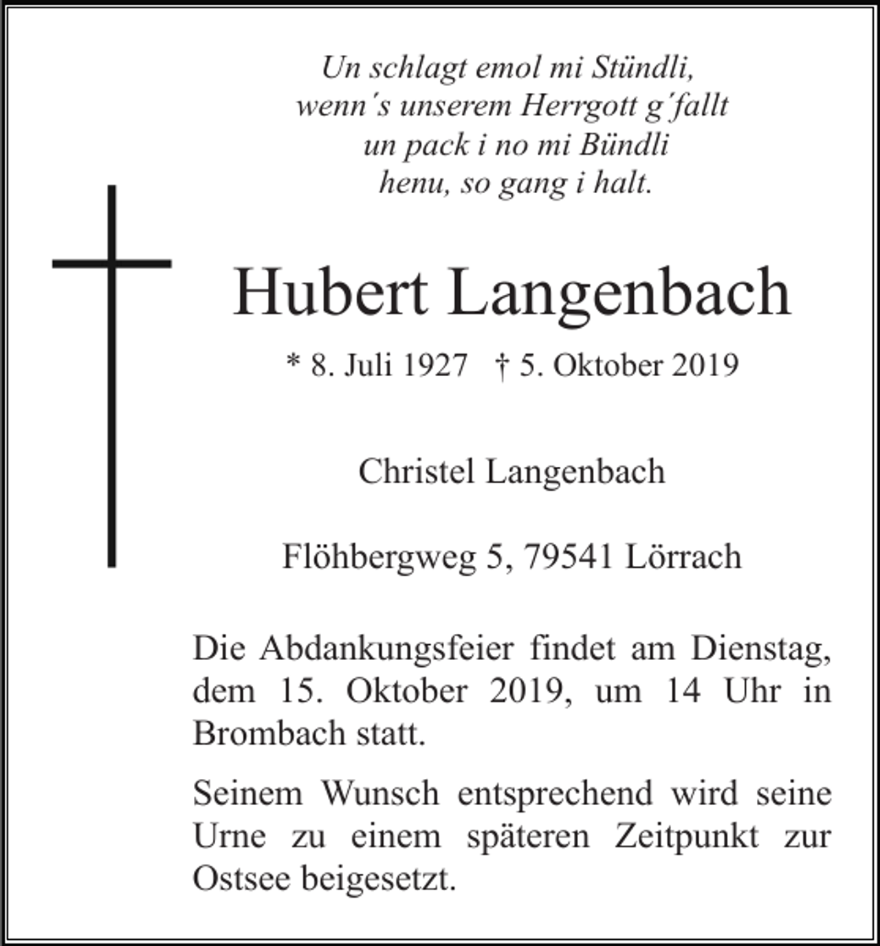 <p>Un schlagt emol mi Stündli,<br />wenn´s unserem Herrgott g´fallt<br />un pack i no mi Bündli<br />henu, so gang i halt.</p><p>Hubert Langenbach<br />* 8. Juli 1927 † 5. Oktober 2019</p><p>Christel Langenbach<br />Flöhbergweg 5, 79541 Lörrach<br />Die Abdankungsfeier findet am Dienstag,<br />dem 15. Oktober 2019, um 14 Uhr in<br />Brombach statt.<br />Seinem Wunsch entsprechend wird seine<br />Urne zu einem späteren Zeitpunkt zur<br />Ostsee beigesetzt.</p>