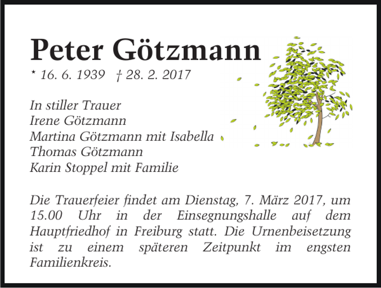 <p>Peter Götzmann<br />* 16. 6. 1939 † 28. 2. 2017</p><p>In stiller Trauer<br />Irene Götzmann<br />Martina Götzmann mit Isabella<br />Thomas Götzmann<br />Karin Stoppel mit Familie<br />Die Trauerfeier findet am Dienstag, 7. März 2017, um<br />15.00 Uhr in der Einsegnungshalle auf dem<br />Hauptfriedhof in Freiburg statt. Die Urnenbeisetzung<br />ist zu einem späteren Zeitpunkt im engsten<br />Familienkreis.</p>