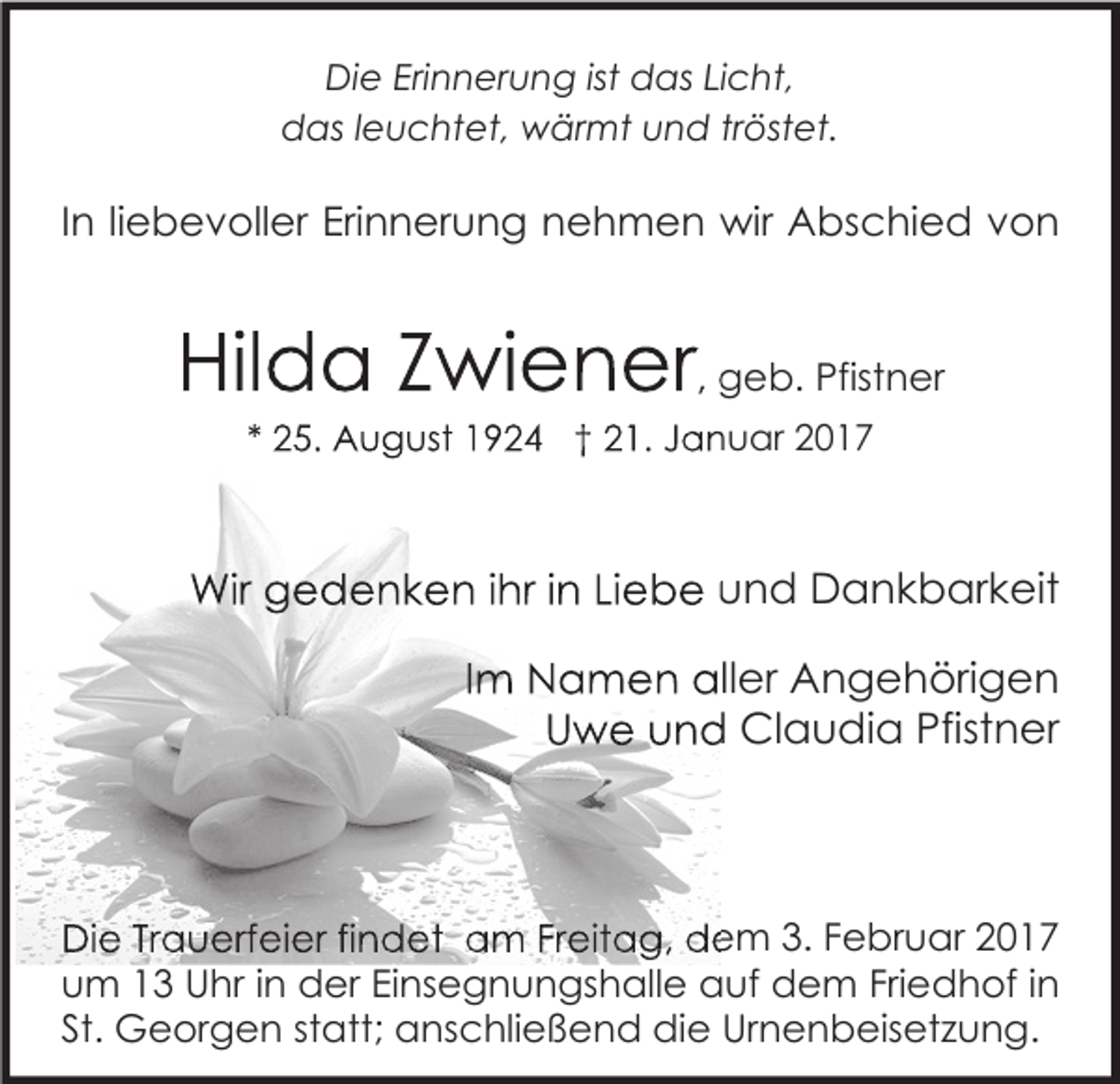 <p>Die Erinnerung ist das Licht,<br />das leuchtet, wärmt und tröstet.</p><p>In liebevoller Erinnerung nehmen wir Abschied von</p><p>Hilda Zwiener, geb. Pfistner<br />* 25. August 1924 † 21. Januar 2017</p><p>Wir gedenken ihr in Liebe und Dankbarkeit<br />Im Namen aller Angehörigen<br />Uwe und Claudia Pfistner</p><p>Die Trauerfeier findet am Freitag, dem 3. Februar 2017<br />um 13 Uhr in der Einsegnungshalle auf dem Friedhof in<br />St. Georgen statt; anschließend die Urnenbeisetzung.</p>