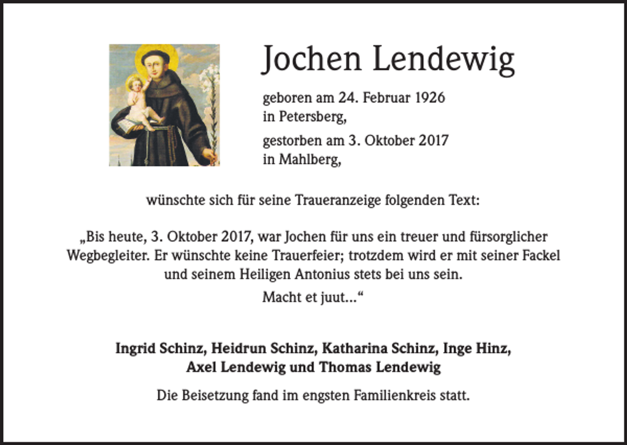 <p>Jochen Lendewig<br />geboren am 24. Februar 1926<br />in Petersberg,<br />gestorben am 3. Oktober 2017<br />in Mahlberg,<br />wünschte sich für seine Traueranzeige folgenden Text:<br />„Bis heute, 3. Oktober 2017, war Jochen für uns ein treuer und fürsorglicher<br />Wegbegleiter. Er wünschte keine Trauerfeier; trotzdem wird er mit seiner Fackel<br />und seinem Heiligen Antonius stets bei uns sein.<br />Macht et juut...“<br />Ingrid Schinz, Heidrun Schinz, Katharina Schinz, Inge Hinz,<br />Axel Lendewig und Thomas Lendewig<br />Die Beisetzung fand im engsten Familienkreis statt.</p>
