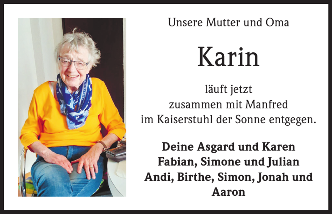 <p>Unsere Mutter und Oma</p><p>Karin<br />läuft jetzt<br />zusammen mit Manfred<br />im Kaiserstuhl der Sonne entgegen.<br />Deine Asgard und Karen<br />Fabian, Simone und Julian<br />Andi, Birthe, Simon, Jonah und<br />Aaron</p>