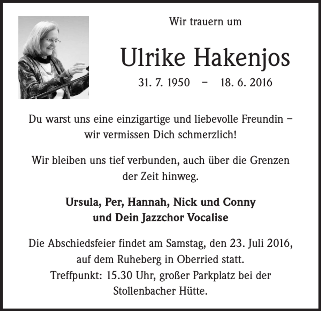 <p>Wir trauern um</p><p>Ulrike Hakenjos<br />31. 7. 1950 – 18. 6. 2016<br />Du warst uns eine einzigartige und liebevolle Freundin –<br />wir vermissen Dich schmerzlich!<br />Wir bleiben uns tief verbunden, auch über die Grenzen<br />der Zeit hinweg.<br />Ursula, Per, Hannah, Nick und Conny<br />und Dein Jazzchor Vocalise<br />Die Abschiedsfeier findet am Samstag, den 23. Juli 2016,<br />auf dem Ruheberg in Oberried statt.<br />Treffpunkt: 15.30 Uhr, großer Parkplatz bei der<br />Stollenbacher ­Hütte.</p>