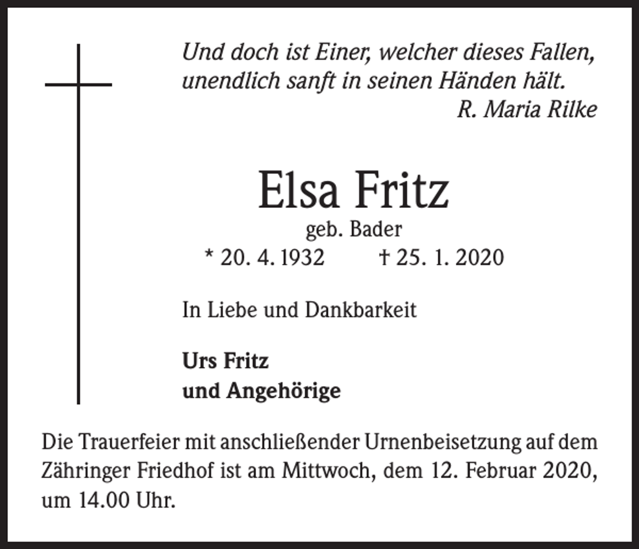 <p>Und doch ist Einer, welcher dieses Fallen,<br />unendlich sanft in seinen Händen hält.</p><p>R. Maria Rilke</p><p>Elsa Fritz</p><p>geb. Bader<br />* 20. 4. 1932<br />† 25. 1. 2020<br />In Liebe und Dankbarkeit<br />Urs Fritz<br />und Angehörige<br />Die Trauerfeier mit anschließender Urnenbeisetzung auf dem<br />Zähringer Friedhof ist am Mittwoch, dem 12. Februar 2020,<br />um 14.00 Uhr.</p>