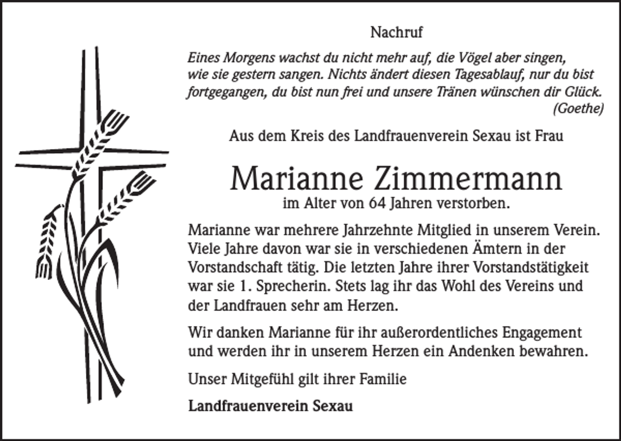 <p>Nachruf<br />Eines Morgens wachst du nicht mehr auf, die Vögel aber singen,<br />wie sie gestern sangen. Nichts ändert diesen Tagesablauf, nur du bist<br />fortgegangen, du bist nun frei und unsere Tränen wünschen dir Glück.<br />(Goethe)</p><p>Aus dem Kreis des Landfrauenverein Sexau ist Frau</p><p>Marianne Zimmermann<br />im Alter von 64 Jahren verstorben.</p><p>Marianne war mehrere Jahrzehnte Mitglied in unserem Verein.<br />Viele Jahre davon war sie in verschiedenen Ämtern in der<br />Vorstandschaft tätig. Die letzten Jahre ihrer Vorstandstätigkeit<br />war sie 1. Sprecherin. Stets lag ihr das Wohl des Vereins und<br />der Landfrauen sehr am Herzen.<br />Wir danken Marianne für ihr außerordentliches Engagement<br />und werden ihr in unserem Herzen ein Andenken bewahren.<br />Unser Mitgefühl gilt ihrer Familie<br />Landfrauenverein Sexau</p>