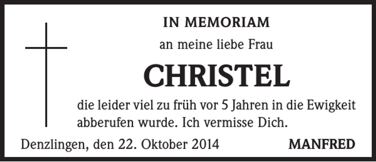 <p>IN MEMORIAM<br />an meine liebe Frau</p><p>CHRISTEL<br />die leider viel zu früh vor 5 Jahren in die Ewigkeit<br />ab­berufen wurde. Ich vermisse Dich.<br />Denzlingen, den 22. Oktober 2014<br />MANFRED</p>
