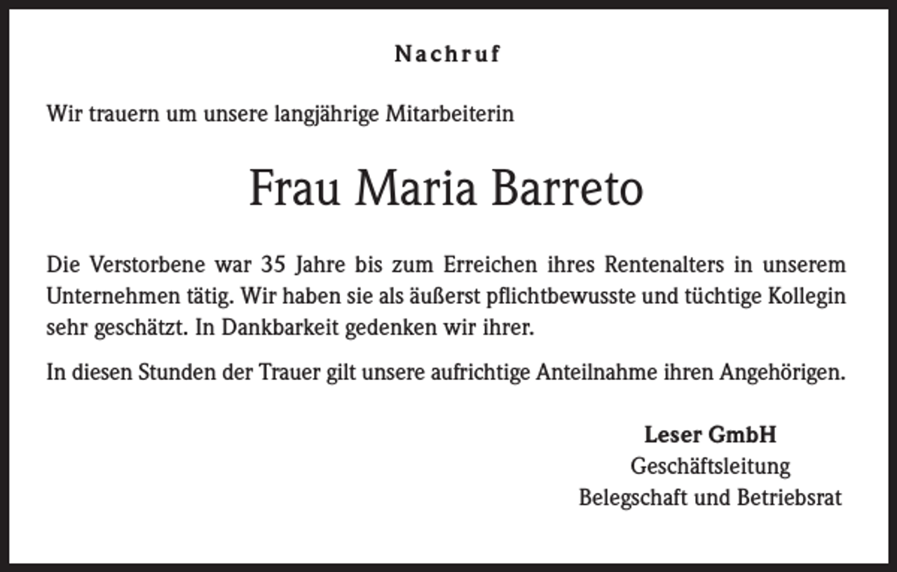 <p>Nachruf<br />Wir trauern um unsere langjährige Mitarbeiterin</p><p>Frau Maria Barreto<br />Die Verstorbene war 35 Jahre bis zum Erreichen ihres Rentenalters in unserem<br />Unternehmen tätig. Wir haben sie als äußerst pflichtbewusste und tüchtige Kollegin<br />sehr geschätzt. In Dankbarkeit gedenken wir ihrer.<br />In diesen Stunden der Trauer gilt unsere aufrichtige Anteilnahme ihren Angehörigen.<br />Leser GmbH<br />Geschäftsleitung<br />Belegschaft und Betriebsrat</p>