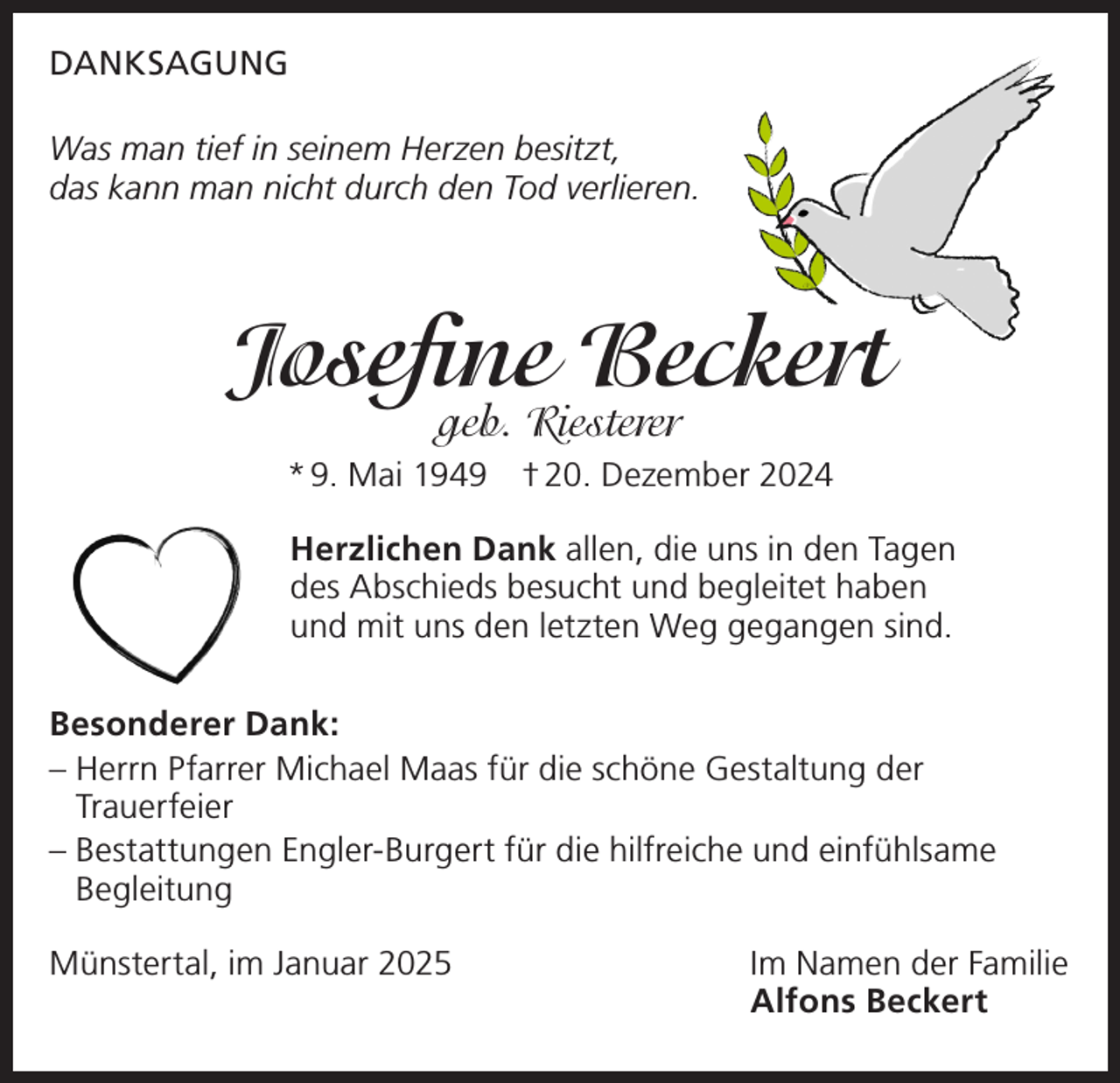 <p>DANKSAGUNG<br />Was man tief in seinem Herzen besitzt,<br />das kann man nicht durch den Tod verlieren.</p><p>Josefine Beckert<br />geb. Riesterer</p><p>* 9. Mai 1949 † 20. Dezember 2024<br />Herzlichen Dank allen, die uns in den Tagen<br />des Abschieds besucht und begleitet haben<br />und mit uns den letzten Weg gegangen sind.<br />Besonderer Dank:<br />–H<br />errn Pfarrer Michael Maas für die schöne Gestaltung der<br />Trauerfeier<br />– Bestattungen Engler-Burgert für die hilfreiche und einfühlsame<br />Begleitung<br />Münstertal, im Januar 2025</p><p>Im Namen der Familie<br />Alfons Beckert</p>