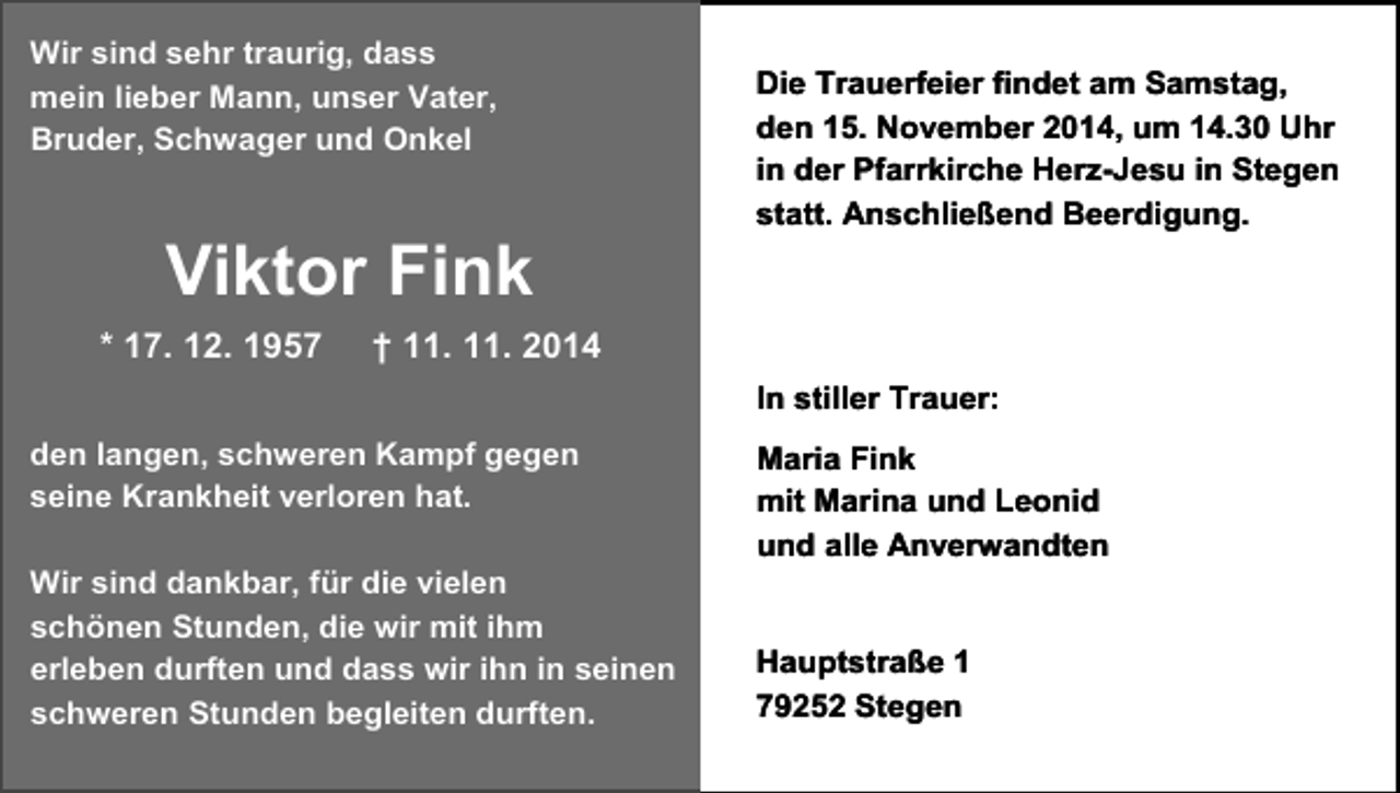 <p>Wir sind sehr traurig, dass<br />mein lieber Mann, unser Vater,<br />Bruder, Schwager und Onkel</p><p>Viktor Fink<br />* 17. 12. 1957</p><p>Die Trauerfeier findet am Samstag,<br />den 15. November 2014, um 14.30 Uhr<br />in der Pfarrkirche Herz-Jesu in Stegen<br />statt. Anschließend Beerdigung.</p><p>† 11. 11. 2014<br />In stiller Trauer:</p><p>den langen, schweren Kampf gegen<br />seine Krankheit verloren hat.<br />Wir sind dankbar, für die vielen<br />schönen Stunden, die wir mit ihm<br />erleben durften und dass wir ihn in seinen<br />schweren Stunden begleiten durften.</p><p>Maria Fink<br />mit Marina und Leonid<br />und alle Anverwandten<br />Hauptstraße 1<br />79252 Stegen</p>