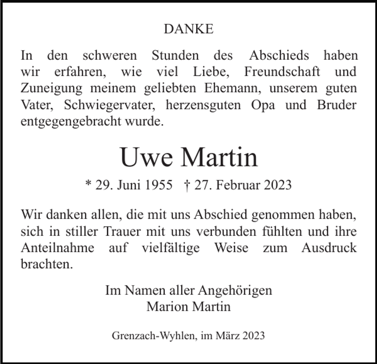 <p>DANKE<br />In den schweren Stunden des Abschieds haben<br />wir erfahren, wie viel Liebe, Freundschaft und<br />Zuneigung meinem geliebten Ehemann, unserem guten<br />Vater, Schwiegervater, herzensguten Opa und Bruder<br />entgegengebracht wurde.</p><p>Uwe Martin<br />* 29. Juni 1955 † 27. Februar 2023<br />Wir danken allen, die mit uns Abschied genommen haben,<br />sich in stiller Trauer mit uns verbunden fühlten und ihre<br />Anteilnahme auf vielfältige Weise zum Ausdruck<br />brachten.<br />Im Namen aller Angehörigen<br />Marion Martin<br />Grenzach-Wyhlen, im März 2023</p>