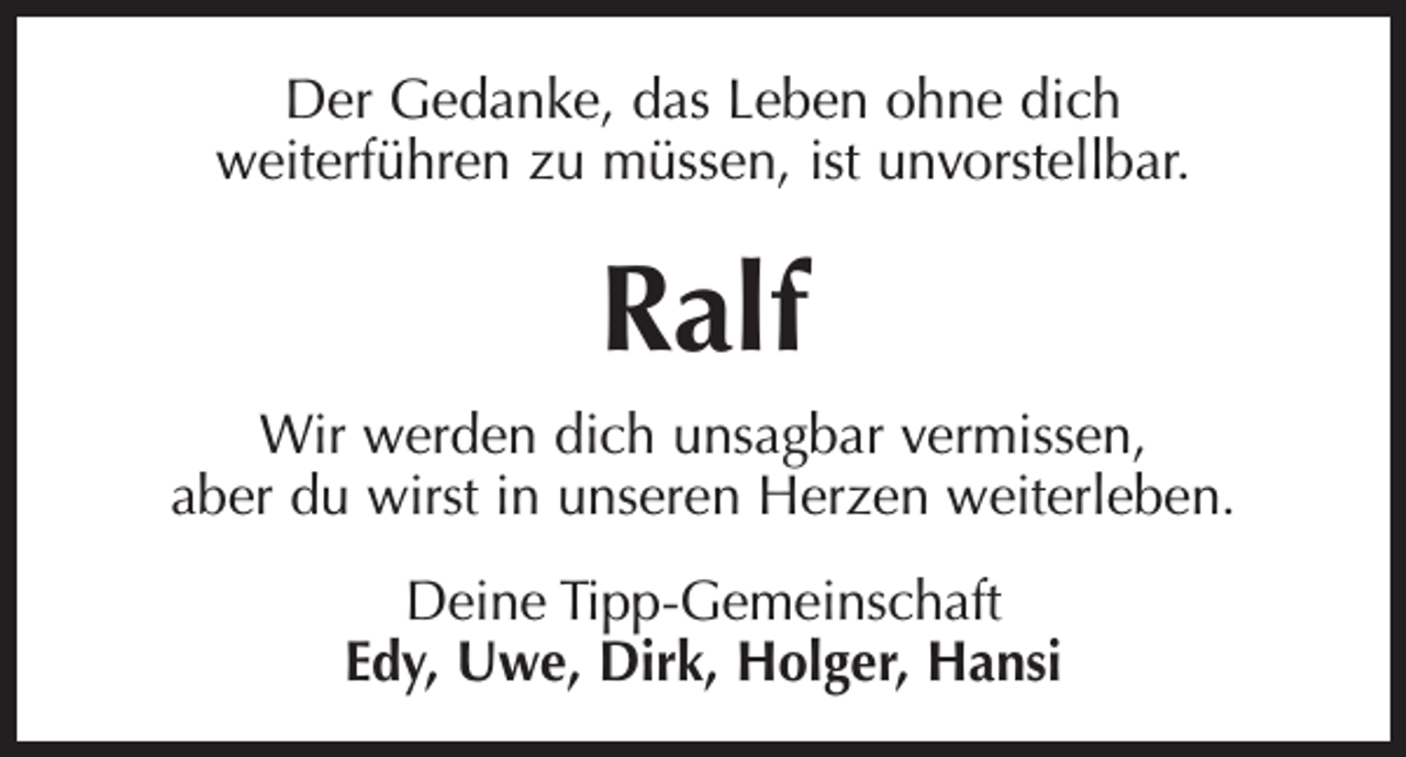 <p>Der Gedanke, das Leben ohne dich<br />weiterführen zu müssen, ist unvorstellbar.</p><p>Ralf<br />Wir werden dich unsagbar vermissen,<br />aber du wirst in unseren Herzen weiterleben.<br />Deine Tipp-Gemeinschaft<br />Edy, Uwe, Dirk, Holger, Hansi</p>