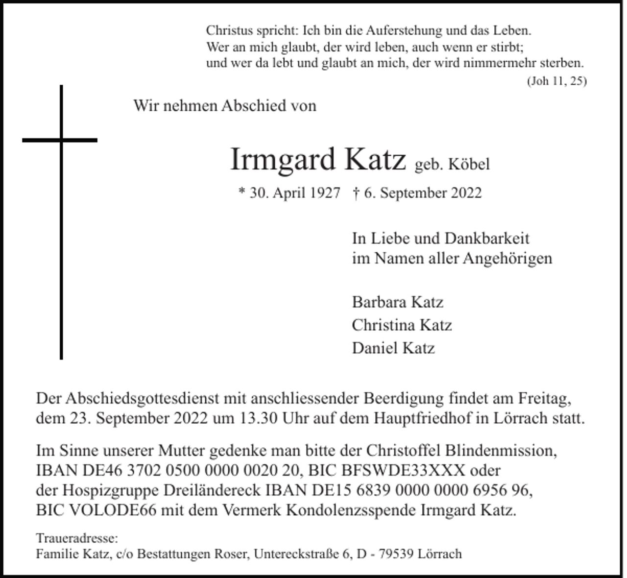 <p>Christus spricht: Ich bin die Auferstehung und das Leben.<br />Wer an mich glaubt, der wird leben, auch wenn er stirbt;<br />und wer da lebt und glaubt an mich, der wird nimmermehr sterben.<br />(Joh 11, 25)</p><p>Wir nehmen Abschied von</p><p>Irmgard Katz geb. Köbel<br />* 30. April 1927 † 6. September 2022</p><p>In Liebe und Dankbarkeit<br />im Namen aller Angehörigen<br />Barbara Katz<br />Christina Katz<br />Daniel Katz<br />Der Abschiedsgottesdienst mit anschliessender Beerdigung findet am Freitag,<br />dem 23. September 2022 um 13.30 Uhr auf dem Hauptfriedhof in Lörrach statt.<br />Im Sinne unserer Mutter gedenke man bitte der Christoffel Blindenmission,<br />IBAN DE46 3702 05, BIC BFSWDE33XXX oder<br />der Hospizgruppe Dreiländereck IBAN DE15 6839 6956 96,<br />BIC VOLODE66 mit dem Vermerk Kondolenzsspende Irmgard Katz.<br />Traueradresse:<br />Familie Katz, c/o Bestattungen Roser, Untereckstraße 6, D - 79539 Lörrach</p>