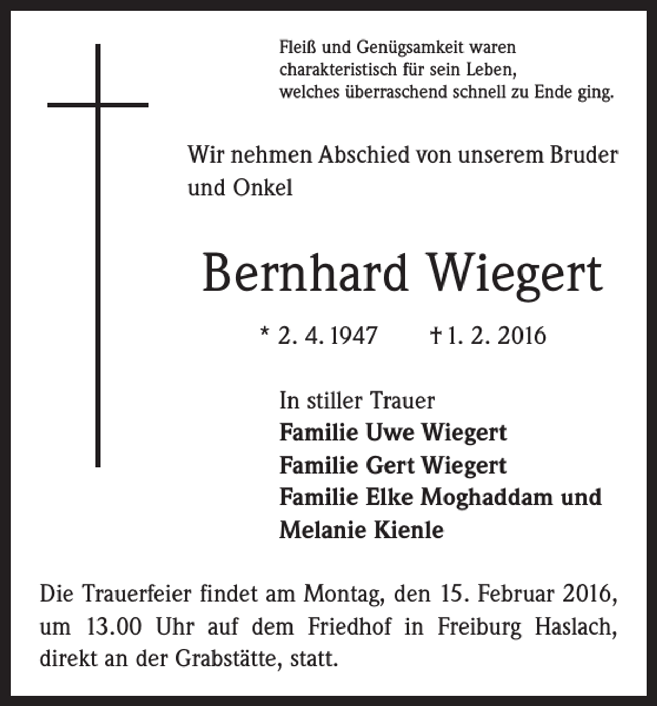 <p>Fleiß und Genügsamkeit waren<br />charakteristisch für sein Leben,<br />welches überraschend schnell zu Ende ging.</p><p>Wir nehmen Abschied von unserem Bruder<br />und Onkel</p><p>Bernhard Wiegert<br />* 2. 4. 1947 † 1. 2. 2016<br />In stiller Trauer<br />Familie Uwe Wiegert<br />Familie Gert Wiegert<br />Familie Elke Moghaddam und<br />Melanie Kienle<br />Die Trauerfeier findet am Montag, den 15. Februar 2016,<br />um 13.00 Uhr auf dem Friedhof in Freiburg Haslach,<br />direkt an der Grabstätte, statt.</p>