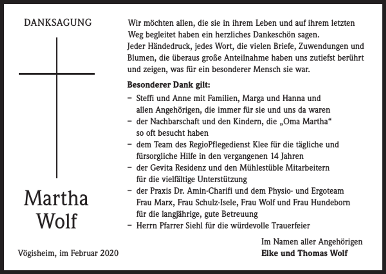 <p>DANKSAGUNG</p><p>Martha<br />Wolf</p><p>Vögisheim, im Februar 2020</p><p>W<br />ir möchten allen, die sie in ihrem Leben und auf ihrem letzten<br />Weg begleitet haben ein herzliches Dankeschön sagen.<br />Jeder Händedruck, jedes Wort, die vielen Briefe, Zuwendungen und<br />Blumen, die überaus große Anteilnahme haben uns zutiefst berührt<br />und zeigen, was für ein besonderer Mensch sie war.<br />Besonderer Dank gilt:<br />– Steffi und Anne mit Familien, Marga und Hanna und<br />allen Angehörigen, die immer für sie und uns da waren<br />– der Nachbarschaft und den Kindern, die „Oma Martha“<br />so oft besucht haben<br />– dem Team des RegioPflegedienst Klee für die tägliche und<br />­fürsorgliche Hilfe in den vergangenen 14 Jahren<br />– der Gevita Residenz und den Mühlestüble Mitarbeitern<br />für die vielfältige Unterstützung<br />– der Praxis Dr. Amin-Charifi und dem Physio- und Ergoteam<br />Frau Marx, Frau Schulz-Isele, Frau Wolf und Frau Hundeborn<br />für die langjährige, gute Betreuung<br />– Herrn Pfarrer Siehl für die würdevolle Trauerfeier<br />Im Namen aller Angehörigen<br />Elke und Thomas Wolf</p>