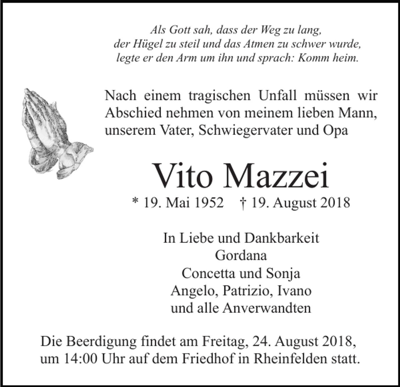 <p>Als Gott sah, dass der Weg zu lang,<br />der Hügel zu steil und das Atmen zu schwer wurde,<br />legte er den Arm um ihn und sprach: Komm heim.</p><p>Nach einem tragischen Unfall müssen wir<br />Abschied nehmen von meinem lieben Mann,<br />unserem Vater, Schwiegervater und Opa</p><p>Vito Mazzei</p><p>* 19. Mai 1952 † 19. August 2018<br />In Liebe und Dankbarkeit<br />Gordana<br />Concetta und Sonja<br />Angelo, Patrizio, Ivano<br />und alle Anverwandten<br />Die Beerdigung findet am Freitag, 24. August 2018,<br />um 14:00 Uhr auf dem Friedhof in Rheinfelden statt.</p>