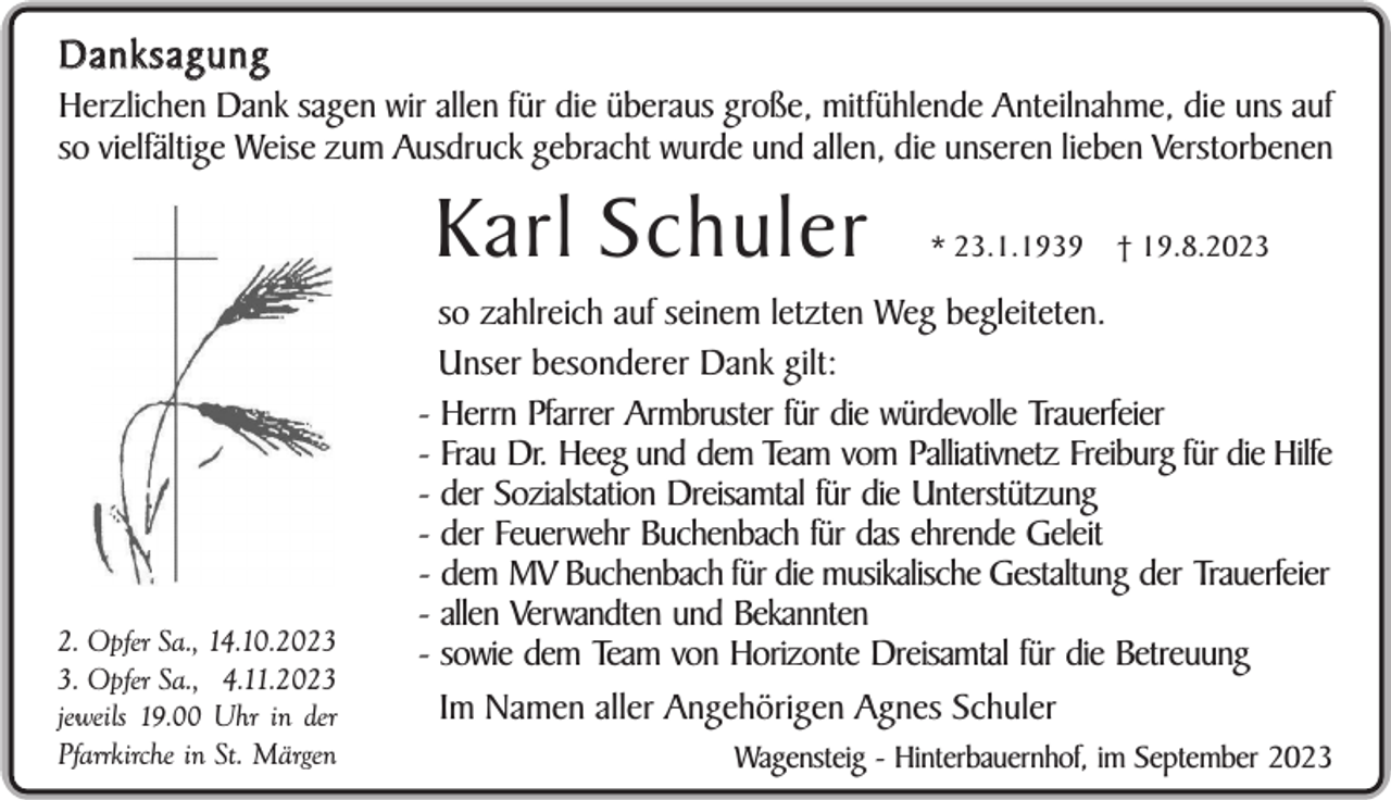 <p>Danksagung<br />Herzlichen Dank sagen wir allen für die überaus große, mitfühlende Anteilnahme, die uns auf<br />so vielfältige Weise zum Ausdruck gebracht wurde und allen, die unseren lieben Verstorbenen</p><p>Karl Schuler</p><p>2. Opfer Sa., 14.10.202. Opfer Sa., 4.11.2023<br />jeweils 19.00 Uhr in der<br />Pfarrkirche in St. Märgen</p><p>* 23.1.1939</p><p>† 19.8.2023</p><p>so zahlreich auf seinem letzten Weg begleiteten.<br />Unser besonderer Dank gilt:<br />- Herrn Pfarrer Armbruster für die würdevolle Trauerfeier<br />- Frau Dr. Heeg und dem Team vom Palliativnetz Freiburg für die Hilfe<br />- der Sozialstation Dreisamtal für die Unterstützung<br />- der Feuerwehr Buchenbach für das ehrende Geleit<br />- dem MV Buchenbach für die musikalische Gestaltung der Trauerfeier<br />- allen Verwandten und Bekannten<br />- sowie dem Team von Horizonte Dreisamtal für die Betreuung<br />Im Namen aller Angehörigen Agnes Schuler<br />Wagensteig - Hinterbauernhof, im September 2023</p>