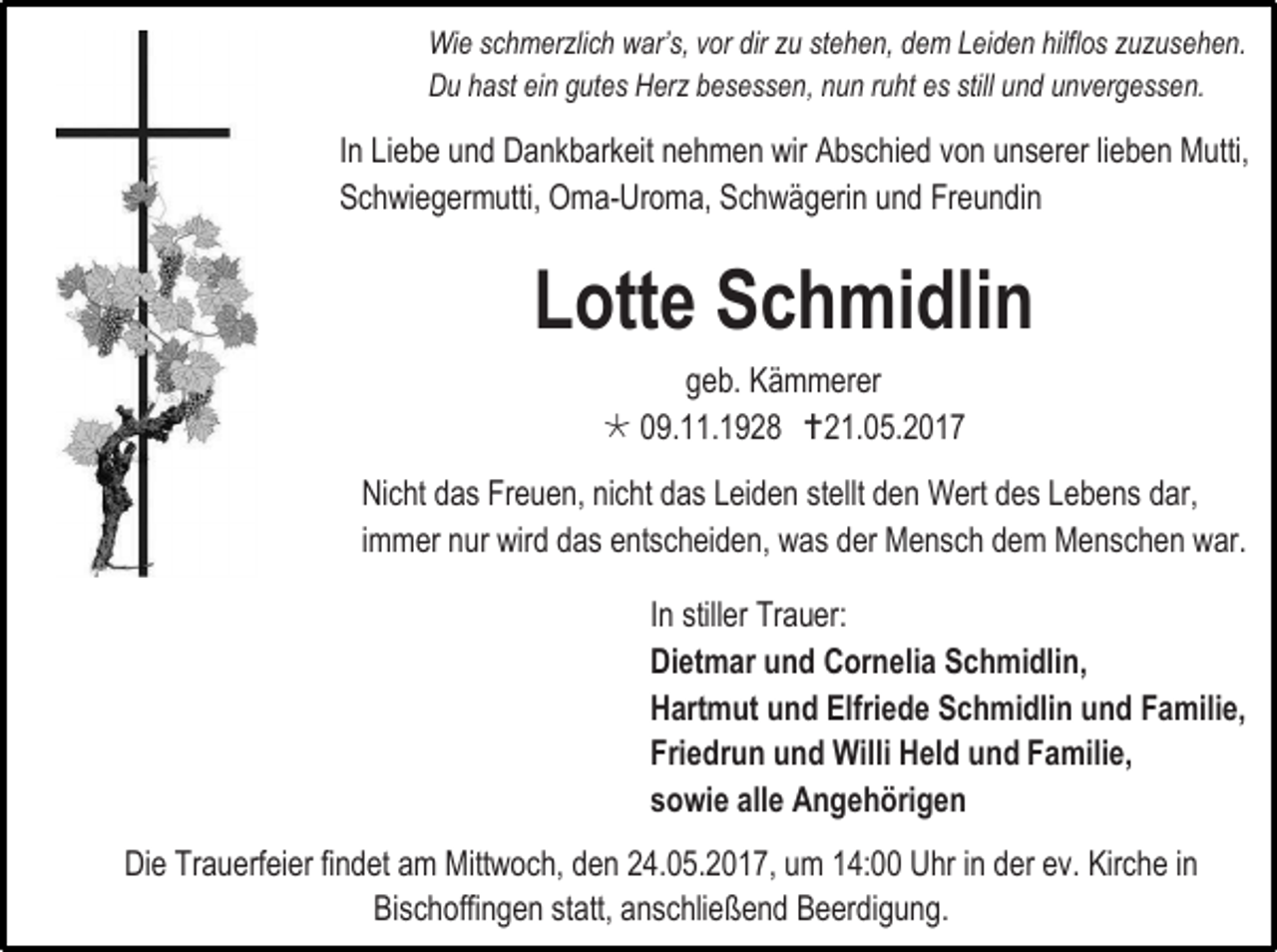 <p>Wie schmerzlich war’s, vor dir zu stehen, dem Leiden hilflos zuzusehen.<br />Du hast ein gutes Herz besessen, nun ruht es still und unvergessen.</p><p>In Liebe und Dankbarkeit nehmen wir Abschied von unserer lieben Mutti,<br />Schwiegermutti, Oma-Uroma, Schwägerin und Freundin</p><p>Lotte Schmidlin<br />geb. Kämmerer<br /> 09.11.1928 21.05.2017<br />Nicht das Freuen, nicht das Leiden stellt den Wert des Lebens dar,<br />immer nur wird das entscheiden, was der Mensch dem Menschen war.<br />In stiller Trauer:<br />Dietmar und Cornelia Schmidlin,<br />Hartmut und Elfriede Schmidlin und Familie,<br />Friedrun und Willi Held und Familie,<br />sowie alle Angehörigen<br />Die Trauerfeier findet am Mittwoch, den 24.05.2017, um 14:00 Uhr in der ev. Kirche in<br />Bischoffingen statt, anschließend Beerdigung.</p>