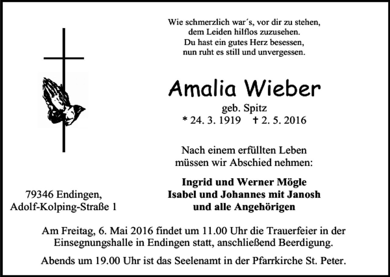 <p>Wie schmerzlich war´s, vor dir zu stehen,<br />dem Leiden hilflos zuzusehen.<br />Du hast ein gutes Herz besessen,<br />nun ruht es still und unvergessen.</p><p>Amalia Wieber<br />geb. Spitz<br />* 24. 3. 1919  2. 5. 2016</p><p>Nach einem erfüllten Leben<br />müssen wir Abschied nehmen:<br />79346 Endingen,<br />Adolf-Kolping-Straße 1</p><p>Ingrid und Werner Mögle<br />Isabel und Johannes mit Janosh<br />und alle Angehörigen</p><p>Am Freitag, 6. Mai 2016 findet um 11.00 Uhr die Trauerfeier in der<br />Einsegnungshalle in Endingen statt, anschließend Beerdigung.<br />Abends um 19.00 Uhr ist das Seelenamt in der Pfarrkirche St. Peter.</p>