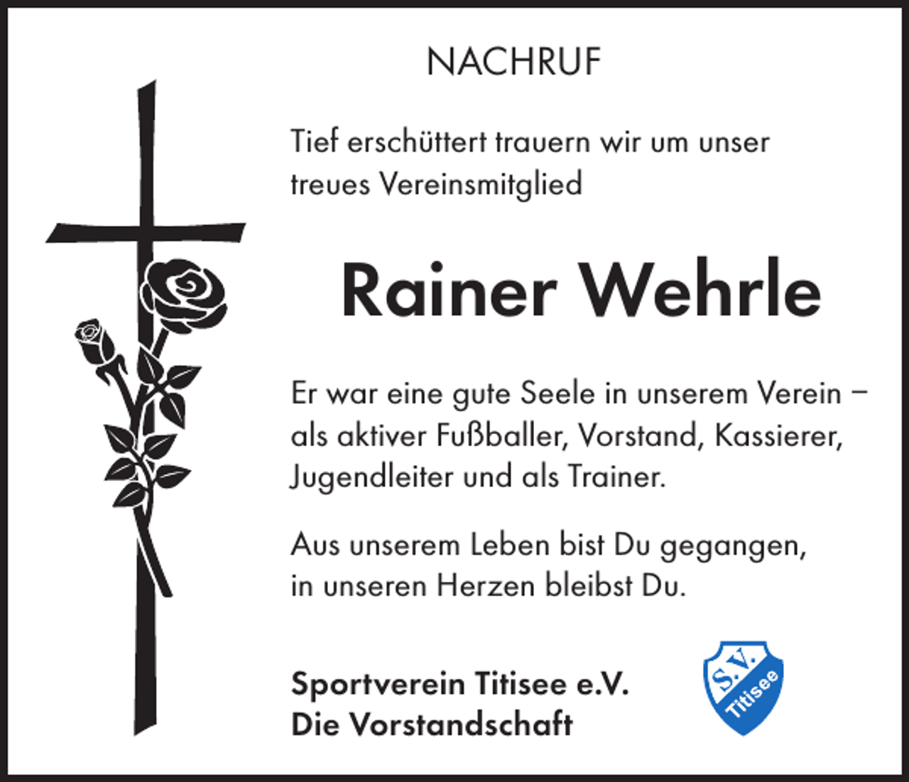 <p>NACHRUF<br />Tief erschüttert trauern wir um unser<br />treues Vereinsmitglied</p><p>Rainer Wehrle<br />Er war eine gute Seele in unserem Verein –<br />als aktiver Fußballer, Vorstand, Kassierer,<br />Jugendleiter und als Trainer.<br />Aus unserem Leben bist Du gegangen,<br />in unseren Herzen bleibst Du.<br />Sportverein Titisee e.V.<br />Die Vorstandschaft</p>