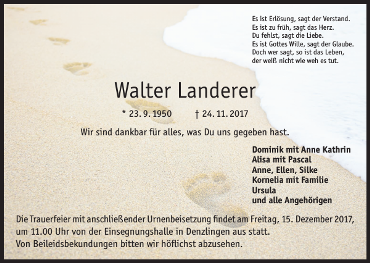 <p>Es ist Erlösung, sagt der Verstand.<br />Es ist zu früh, sagt das Herz.<br />Du fehlst, sagt die Liebe.<br />Es ist Gottes Wille, sagt der Glaube.<br />Doch wer sagt, so ist das Leben,<br />der weiß nicht wie weh es tut.</p><p>Walter Landerer<br />* 23. 9. 1950</p><p>† 24. 11. 2017</p><p>Wir sind dankbar für alles, was Du uns gegeben hast.<br />Dominik mit Anne Kathrin<br />Alisa mit Pascal<br />Anne, Ellen, Silke<br />Kornelia mit Familie<br />Ursula<br />und alle Angehörigen</p><p>Die Trauerfeier mit anschließender Urnenbeisetzung findet am Freitag, 15. Dezember 2017,<br />um 11.00 Uhr von der Einsegnungshalle in Denzlingen aus statt.<br />Von Beileidsbekundungen bitten wir höflichst abzusehen.</p>