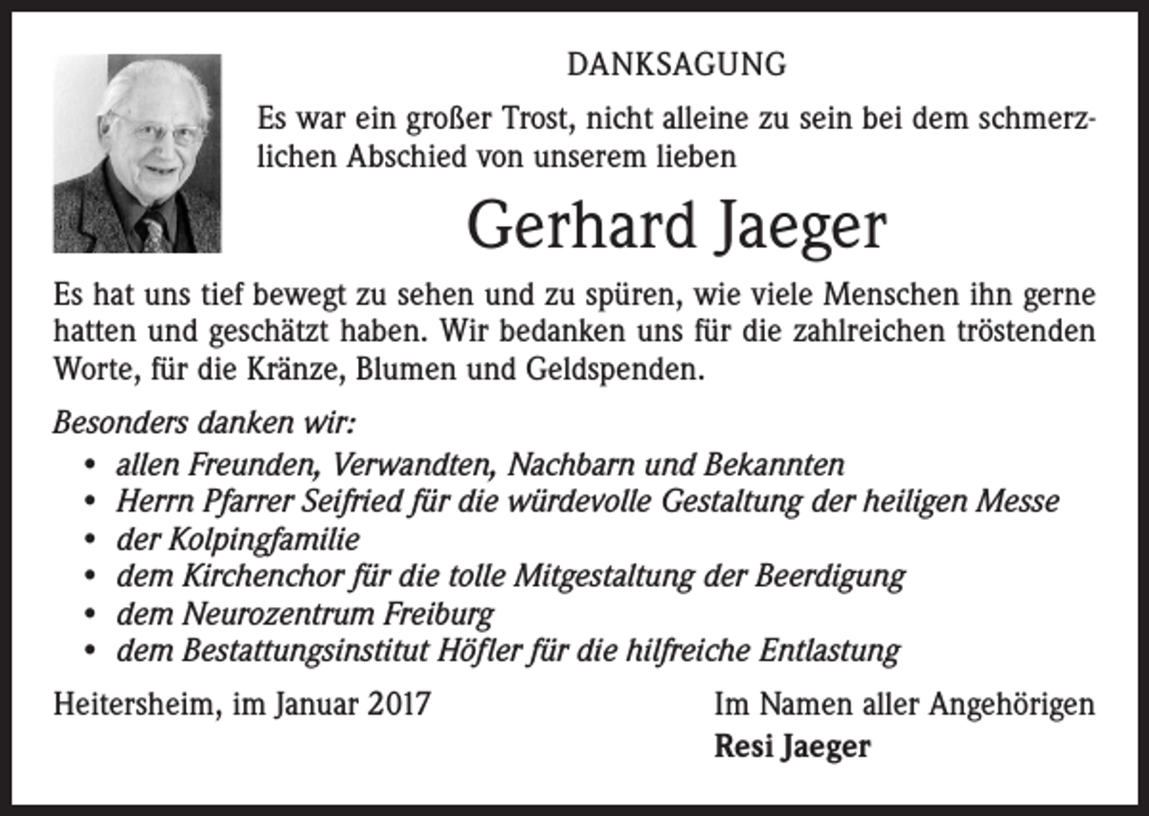 <p>DANKSAGUNG<br />Es war ein großer Trost, nicht alleine zu sein bei dem schmerzlichen Abschied von unserem lieben</p><p>Gerhard Jaeger<br />Es hat uns tief bewegt zu sehen und zu spüren, wie viele Menschen ihn gerne<br />hatten und geschätzt haben. Wir bedanken uns für die zahlreichen tröstenden<br />Worte, für die Kränze, Blumen und Geldspenden.<br />Besonders danken wir:<br />• allen Freunden, Verwandten, Nachbarn und Bekannten<br />• Herrn Pfarrer Seifried für die würdevolle Gestaltung der heiligen Messe<br />• der Kolpingfamilie<br />• dem Kirchenchor für die tolle Mitgestaltung der Beerdigung<br />• dem Neurozentrum Freiburg<br />• dem Bestattungsinstitut Höfler für die hilfreiche Entlastung<br />Heitersheim, im Januar 2017</p><p>Im Namen aller Angehörigen<br />Resi Jaeger</p>