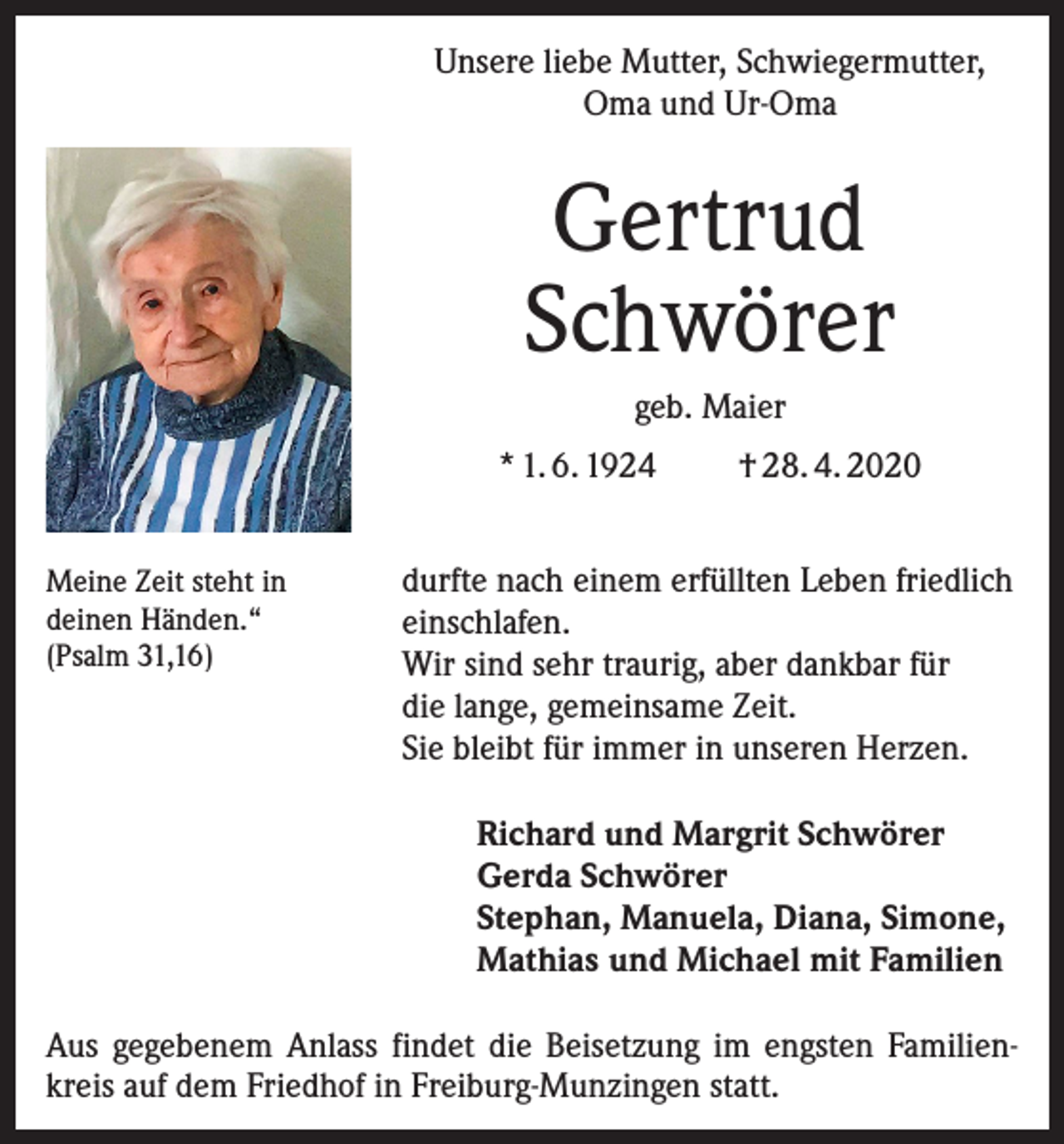 <p>Unsere liebe Mutter, Schwiegermutter,<br />Oma und Ur-Oma</p><p>Gertrud<br />Schwörer<br />geb. Maier<br />* 1. 6. 1924<br />Meine Zeit steht in<br />deinen Händen.“<br />(Psalm 31,16)</p><p>† 28. 4. 2020</p><p>durfte nach einem erfüllten Leben friedlich<br />einschlafen.<br />Wir sind sehr traurig, aber dankbar für<br />die lange, gemeinsame Zeit.<br />Sie bleibt für immer in unseren Herzen.<br />Richard und Margrit Schwörer<br />Gerda Schwörer<br />Stephan, Manuela, Diana, Simone,<br />Mathias und Michael mit Familien</p><p>Aus gegebenem Anlass findet die Beisetzung im engsten Familienkreis auf dem Friedhof in Freiburg-Munzingen statt.</p>