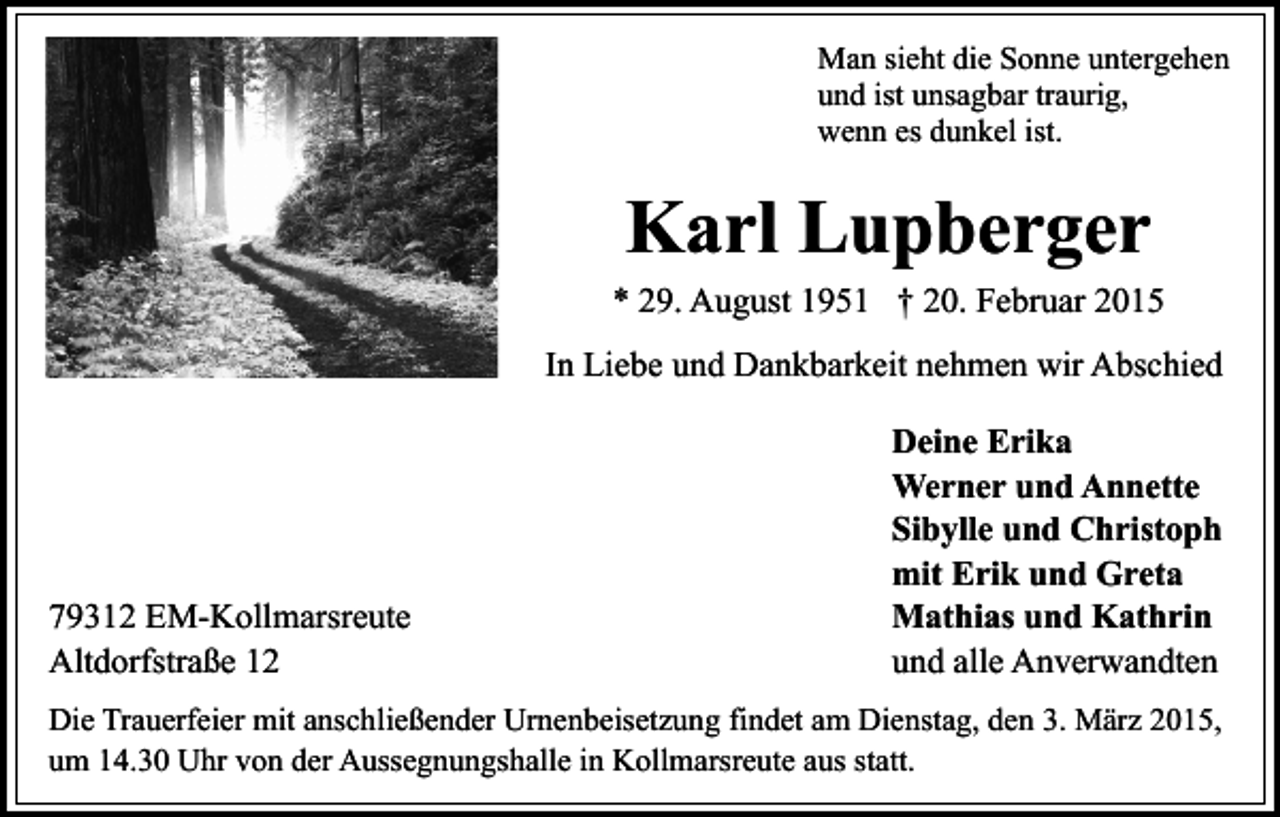 <p>Man sieht die Sonne untergehen<br />und ist unsagbar traurig,<br />wenn es dunkel ist.</p><p>Karl Lupberger</p><p>* 29. August 1951 † 20. Februar 2015<br />In Liebe und Dankbarkeit nehmen wir Abschied</p><p>79312 EM-Kollmarsreute<br />Altdorfstraße 12</p><p>Deine Erika<br />Werner und Annette<br />Sibylle und Christoph<br />mit Erik und Greta<br />Mathias und Kathrin<br />und alle Anverwandten</p><p>Die Trauerfeier mit anschließender Urnenbeisetzung findet am Dienstag, den 3. März 2015,<br />um 14.30 Uhr von der Aussegnungshalle in Kollmarsreute aus statt.</p>