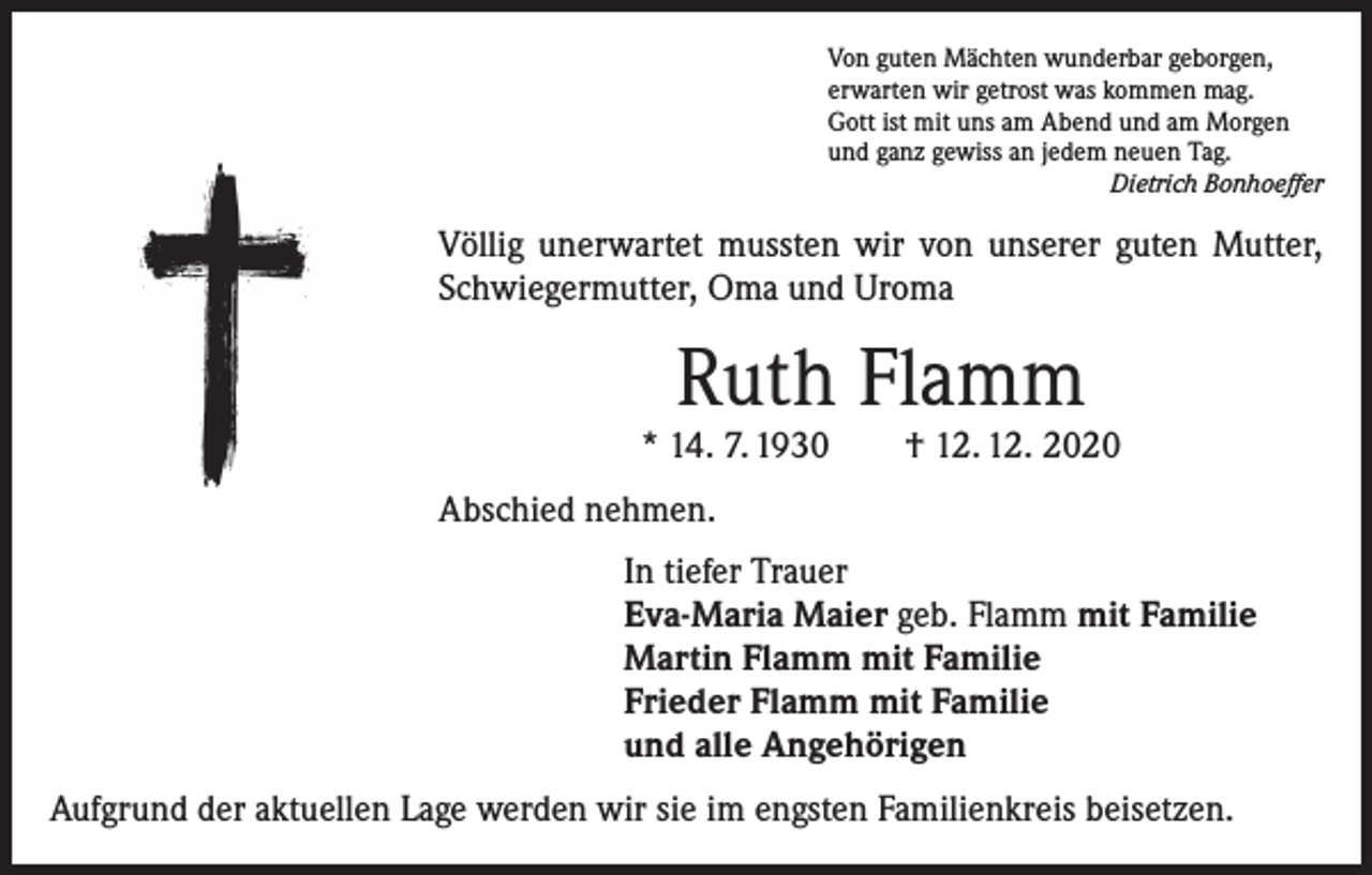 <p>Von guten Mächten wunderbar geborgen,<br />erwarten wir getrost was kommen mag.<br />Gott ist mit uns am Abend und am Morgen<br />und ganz gewiss an jedem neuen Tag.</p><p>Dietrich Bonhoeffer</p><p>Völlig unerwartet mussten wir von unserer guten Mutter,<br />Schwiegermutter, Oma und Uroma</p><p>Ruth Flamm</p><p>* 14. 7. 1930 † 12. 12. 2020<br />Abschied nehmen.<br />In tiefer Trauer<br />Eva-Maria Maier geb. Flamm mit Familie<br />Martin Flamm mit Familie<br />Frieder Flamm mit Familie<br />und alle Angehörigen<br />Aufgrund der aktuellen Lage werden wir sie im engsten Familienkreis beisetzen.</p>