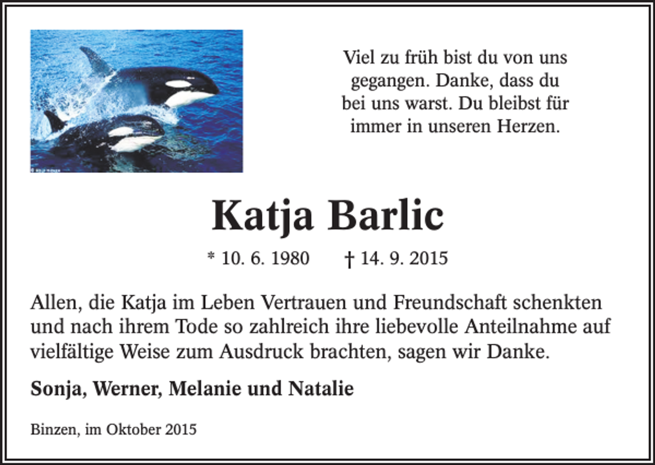 <p>Viel zu früh bist du von uns<br />gegangen. Danke, dass du<br />bei uns warst. Du bleibst für<br />immer in unseren Herzen.</p><p>Katja Barlic<br />* 10. 6. 1980 † 14. 9. 2015</p><p>Allen, die Katja im Leben Vertrauen und Freundschaft schenkten<br />und nach ihrem Tode so zahlreich ihre liebevolle Anteilnahme auf<br />vielfältige Weise zum Ausdruck brachten, sagen wir Danke.<br />Sonja, Werner, Melanie und Natalie<br />Binzen, im Oktober 2015</p>