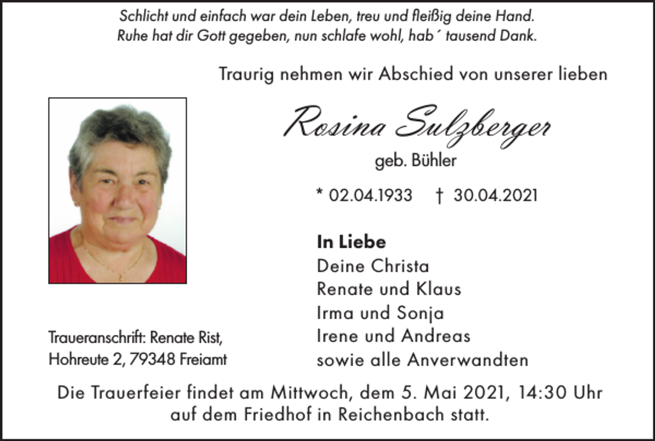 <p>Schlicht und einfach war dein Leben, treu und fleißig deine Hand.<br />Ruhe hat dir Gott gegeben, nun schlafe wohl, hab´ tausend Dank.</p><p>Traurig nehmen wir Abschied von unserer lieben</p><p>Rosina Sulzberger<br />geb. Bühler</p><p>* 02.04.1933</p><p>Traueranschrift: Renate Rist,<br />Hohreute 2, 79348 Freiamt</p><p>† 30.04.2021</p><p>In Liebe<br />Deine Christa<br />Renate und Klaus<br />Irma und Sonja<br />Irene und Andreas<br />sowie alle Anverwandten</p><p>Die Trauerfeier findet am Mittwoch, dem 5. Mai 2021, 14:30 Uhr<br />auf dem Friedhof in Reichenbach statt.</p>