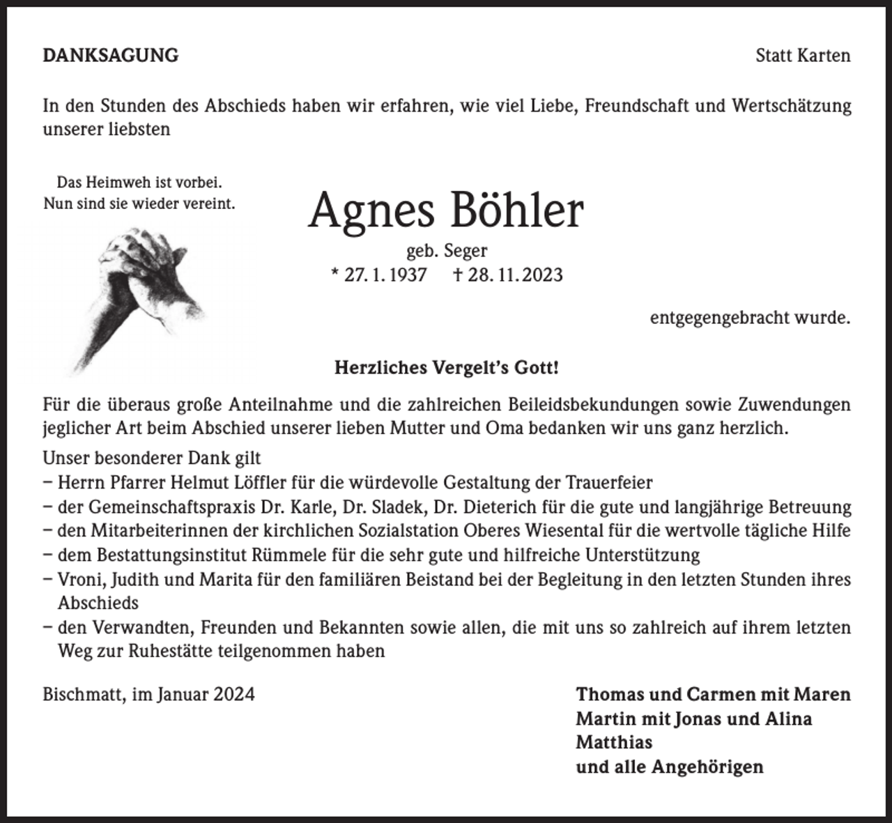 <p>DANKSAGUNG</p><p>Statt Karten</p><p>In den Stunden des Abschieds haben wir erfahren, wie viel Liebe, Freundschaft und Wertschätzung<br />unserer liebsten<br />Das Heimweh ist vorbei.<br />Nun sind sie wieder vereint.</p><p>Agnes Böhler<br />geb. Seger<br />* 27. 1. 1937 † 28. 11. 2023</p><p>entgegengebracht wurde.<br />Herzliches Vergelt’s Gott!</p><p>Für die überaus große Anteilnahme und die zahlreichen Beileidsbekundungen sowie Zuwendungen<br />jeglicher Art beim Abschied unserer lieben Mutter und Oma bedanken wir uns ganz herzlich.<br />Unser besonderer Dank gilt<br />– Herrn Pfarrer Helmut Löffler für die würdevolle Gestaltung der Trauerfeier<br />– der Gemeinschaftspraxis Dr. Karle, Dr. Sladek, Dr. Dieterich für die gute und langjährige Betreuung<br />– den Mitarbeiterinnen der kirchlichen Sozialstation Oberes Wiesental für die wertvolle tägliche Hilfe<br />– dem Bestattungsinstitut Rümmele für die sehr gute und hilfreiche Unterstützung<br />– Vroni, Judith und Marita für den familiären Beistand bei der Begleitung in den letzten Stunden ihres<br />Abschieds<br />– den Verwandten, Freunden und Bekannten sowie allen, die mit uns so zahlreich auf ihrem letzten<br />Weg zur Ruhestätte teilgenommen haben<br />Bischmatt, im Januar 2024<br />Thomas und Carmen mit Maren</p><p>Martin mit Jonas und Alina<br />Matthias</p><p>und alle Angehörigen</p>