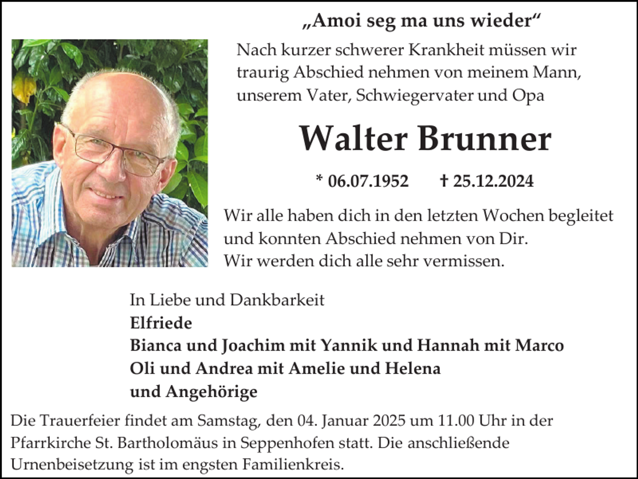 <p>„Amoi seg ma uns wieder“<br />Nach kurzer schwerer Krankheit müssen wir<br />traurig Abschied nehmen von meinem Mann,<br />unserem Vater, Schwiegervater und Opa</p><p>Walter Brunner<br />* 06.07.1952</p><p>† 25.12.2024</p><p>Wir alle haben dich in den letzten Wochen begleitet<br />und konnten Abschied nehmen von Dir.<br />Wir werden dich alle sehr vermissen.<br />In Liebe und Dankbarkeit<br />Elfriede<br />Bianca und Joachim mit Yannik und Hannah mit Marco<br />Oli und Andrea mit Amelie und Helena<br />und Angehörige<br />Die Trauerfeier findet am Samstag, den 04. Januar 2025 um 11.00 Uhr in der<br />Pfarrkirche St. Bartholomäus in Seppenhofen statt. Die anschließende<br />Urnenbeisetzung ist im engsten Familienkreis.</p>