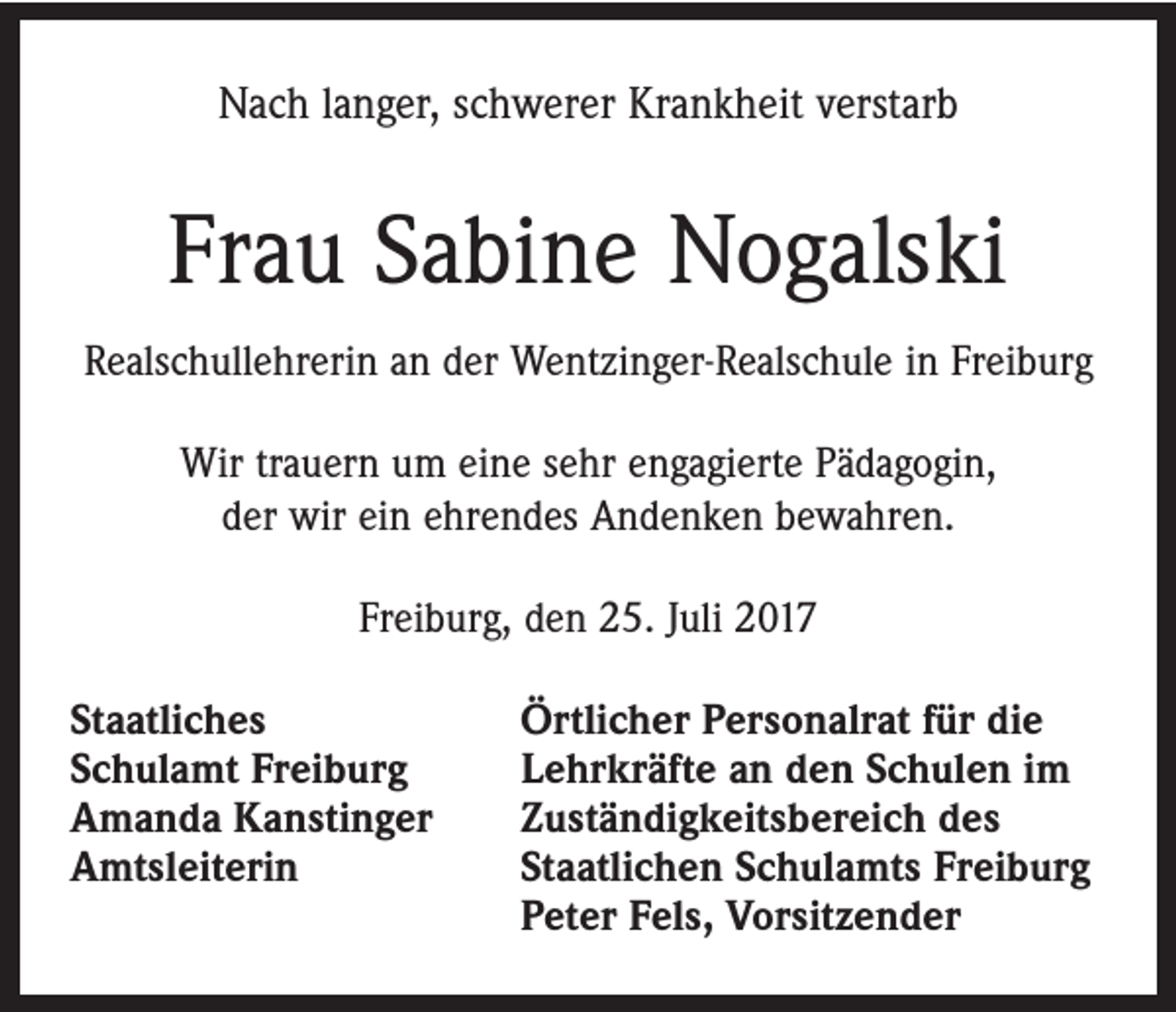 <p>Nach langer, schwerer Krankheit verstarb</p><p>Frau Sabine Nogalski<br />Realschullehrerin an der Wentzinger-Realschule in Freiburg<br />Wir trauern um eine sehr engagierte Pädagogin,<br />der wir ein ehrendes Andenken bewahren.<br />Freiburg, den 25. Juli 2017<br />Staatliches<br />Schulamt Freiburg<br />Amanda Kanstinger<br />Amtsleiterin</p><p>Örtlicher Personalrat für die<br />Lehrkräfte an den Schulen im<br />Zuständigkeitsbereich des<br />Staatlichen Schulamts Freiburg<br />Peter Fels, Vorsitzender</p>