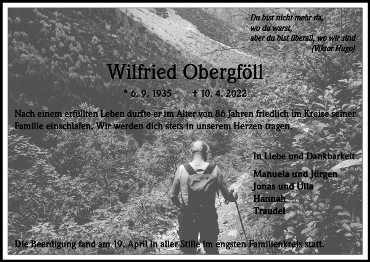 <p>Du bist nicht mehr da,<br />wo du warst,<br />aber du bist überall, wo wir sind<br />(Viktor Hugo)</p><p>Wilfried Obergföll<br />* 6. 9. 1935 † 10. 4. 2022<br />Nach einem erfüllten Leben durfte er im Alter von 86 Jahren friedlich im Kreise seiner<br />Familie einschlafen. Wir werden dich stets in unserem Herzen tragen.<br />In Liebe und Dankbarkeit<br />Manuela und Jürgen<br />Jonas und Ulla<br />Hannah<br />Traudel<br />Die Beerdigung fand am 19. April in aller Stille im engsten Familienkreis statt.</p>