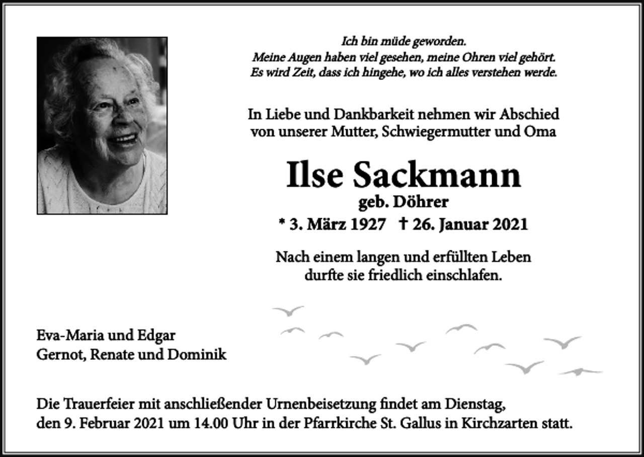 <p>Ich bin müde geworden.<br />Meine Augen haben viel gesehen, meine Ohren viel gehört.<br />Es wird Zeit, dass ich hingehe, wo ich alles verstehen werde.</p><p>In Liebe und Dankbarkeit nehmen wir Abschied<br />von unserer Mutter, Schwiegermutter und Oma</p><p>*</p><p>†</p><p>Nach einem langen und erfüllten Leben<br />durfte sie friedlich einschlafen.</p><p>Eva-Maria und Edgar<br />Gernot, Renate und Dominik<br />Die Trauerfeier mit anschließender Urnenbeisetzung ﬁndet am Dienstag,<br />den 9. Februar 2021 um 14.00 Uhr in der Pfarrkirche St. Gallus in Kirchzarten statt.</p>