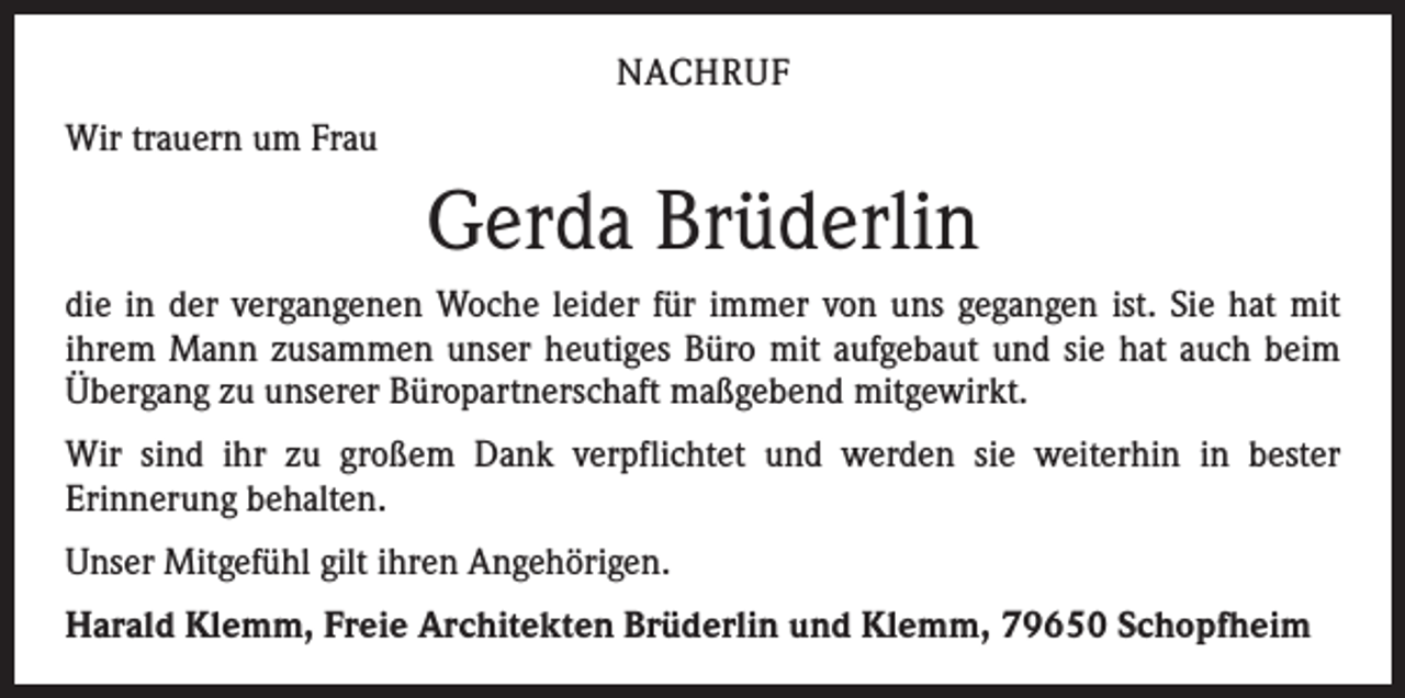 <p>NACHRUF<br />Wir trauern um Frau</p><p>Gerda Brüderlin<br />die in der vergangenen Woche leider für immer von uns gegangen ist. Sie hat mit<br />­ihrem Mann zusammen unser heutiges Büro mit aufgebaut und sie hat auch beim<br />Übergang zu unserer Büropartnerschaft maßgebend mitgewirkt.<br />Wir sind ihr zu großem Dank verpflichtet und werden sie weiterhin in bester<br />­Erinnerung behalten.<br />Unser Mitgefühl gilt ihren Angehörigen.<br />Harald Klemm, Freie Architekten Brüderlin und Klemm, 79650 Schopfheim</p>
