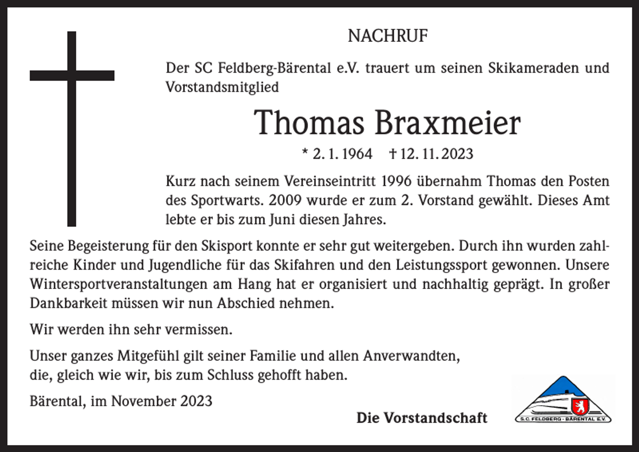 <p>NACHRUF<br />Der SC Feldberg-Bärental e.V. trauert um seinen Skikameraden und<br />Vorstandsmitglied</p><p>Thomas Braxmeier<br />* 2. 1. 1964</p><p>† 12. 11. 2023</p><p>Kurz nach seinem Vereinseintritt 1996 übernahm Thomas den Posten<br />des Sportwarts. 2009 wurde er zum 2. Vorstand gewählt. Dieses Amt<br />lebte er bis zum Juni diesen Jahres.<br />Seine Begeisterung für den Skisport konnte er sehr gut weitergeben. Durch ihn wurden zahlreiche Kinder und Jugendliche für das Skifahren und den Leistungssport gewonnen. Unsere<br />Wintersportveranstaltungen am Hang hat er organisiert und nachhaltig geprägt. In großer<br />Dankbarkeit müssen wir nun Abschied nehmen.<br />Wir werden ihn sehr vermissen.<br />Unser ganzes Mitgefühl gilt seiner Familie und allen Anverwandten,<br />die, gleich wie wir, bis zum Schluss gehofft haben.<br />Bärental, im November 2023</p><p>Die Vorstandschaft</p>