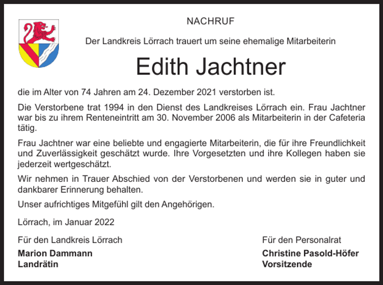 <p>NACHRUF<br />Der Landkreis Lörrach trauert um seine ehemalige Mitarbeiterin</p><p>Edith Jachtner<br />die im Alter von 74 Jahren am 24. Dezember 2021 verstorben ist.<br />Die Verstorbene trat 1994 in den Dienst des Landkreises Lörrach ein. Frau Jachtner<br />war bis zu ihrem Renteneintritt am 30. November 2006 als Mitarbeiterin in der Cafeteria<br />tätig.<br />Frau Jachtner war eine beliebte und engagierte Mitarbeiterin, die für ihre Freundlichkeit<br />und Zuverlässigkeit geschätzt wurde. Ihre Vorgesetzten und ihre Kollegen haben sie<br />jederzeit wertgeschätzt.<br />Wir nehmen in Trauer Abschied von der Verstorbenen und werden sie in guter und<br />dankbarer Erinnerung behalten.<br />Unser aufrichtiges Mitgefühl gilt den Angehörigen.<br />Lörrach, im Januar 2022<br />Für den Landkreis Lörrach</p><p>Für den Personalrat</p><p>Marion Dammann<br />Christine Pasold-Höfer<br />Landrätin Vorsitzende</p>