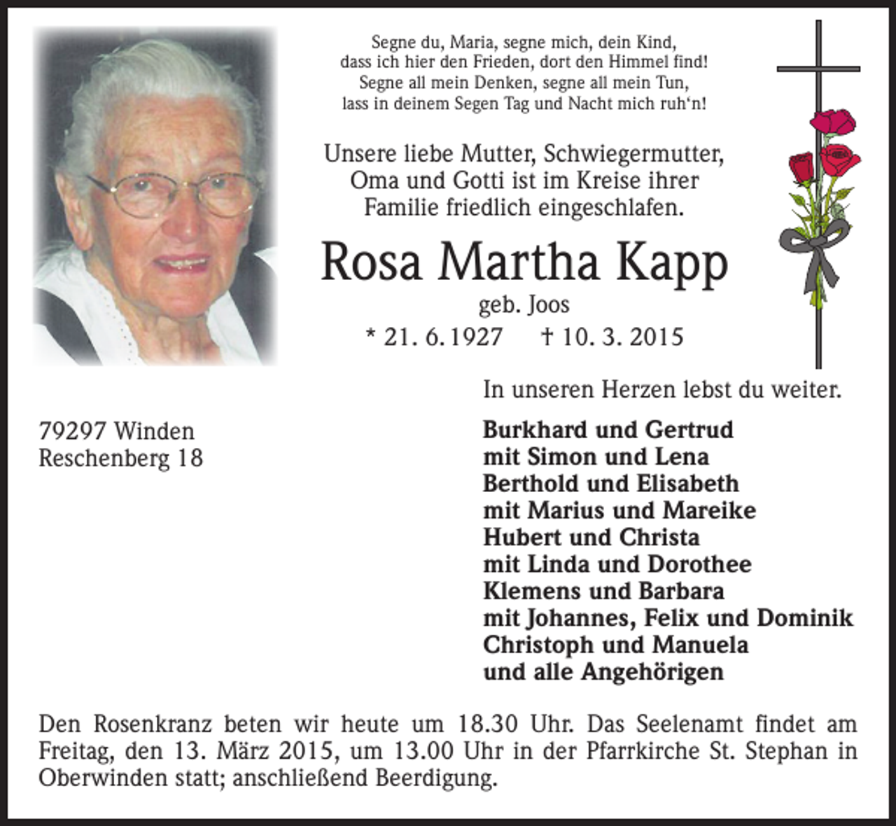 <p>Segne du, Maria, segne mich, dein Kind,<br />dass ich hier den Frieden, dort den Himmel find!<br />Segne all mein Denken, segne all mein Tun,<br />lass in deinem Segen Tag und Nacht mich ruh‘n!</p><p>Unsere liebe Mutter, S­ chwiegermutter,<br />Oma und Gotti ist im Kreise ihrer<br />­Familie friedlich eingeschlafen.</p><p>Rosa Martha Kapp<br />geb. Joos<br />* 21. 6. 1927 † 10. 3. 2015</p><p>In unseren Herzen lebst du weiter.<br />79297 Winden<br />Reschenberg 18</p><p>Burkhard und Gertrud<br />mit Simon und Lena<br />Berthold und Elisabeth<br />mit Marius und Mareike<br />Hubert und Christa<br />mit Linda und Dorothee<br />Klemens und Barbara<br />mit Johannes, Felix und Dominik<br />Christoph und Manuela<br />und alle Angehörigen</p><p>Den Rosenkranz beten wir heute um 18.30 Uhr. Das Seelenamt findet am<br />­Freitag, den 13. März 2015, um 13.00 Uhr in der Pfarrkirche St. Stephan in<br />Oberwinden statt; anschließend Beerdigung.</p>