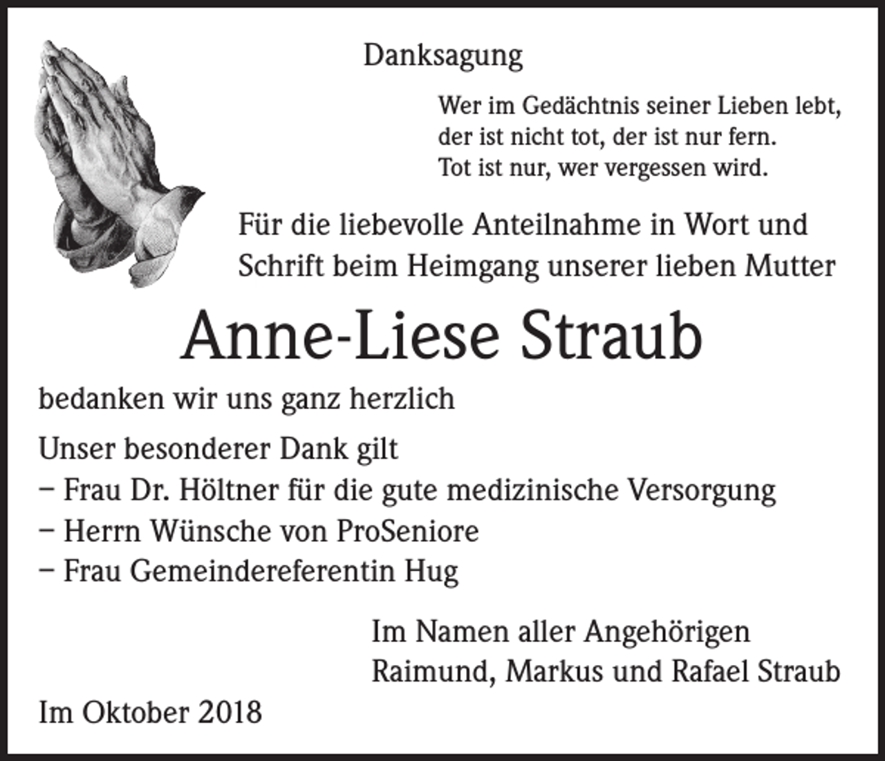 <p>Danksagung<br />Wer im Gedächtnis seiner Lieben lebt,<br />der ist nicht tot, der ist nur fern.<br />Tot ist nur, wer vergessen wird.</p><p>Für die liebevolle Anteilnahme in Wort und<br />Schrift beim Heimgang unserer lieben Mutter</p><p>Anne-Liese Straub<br />bedanken wir uns ganz herzlich<br />Unser besonderer Dank gilt<br />– Frau Dr. Höltner für die gute medizinische Versorgung<br />– Herrn Wünsche von ProSeniore<br />– Frau Gemeindereferentin Hug<br />Im Namen aller Angehörigen<br />Raimund, Markus und Rafael Straub<br />Im Oktober 2018</p>