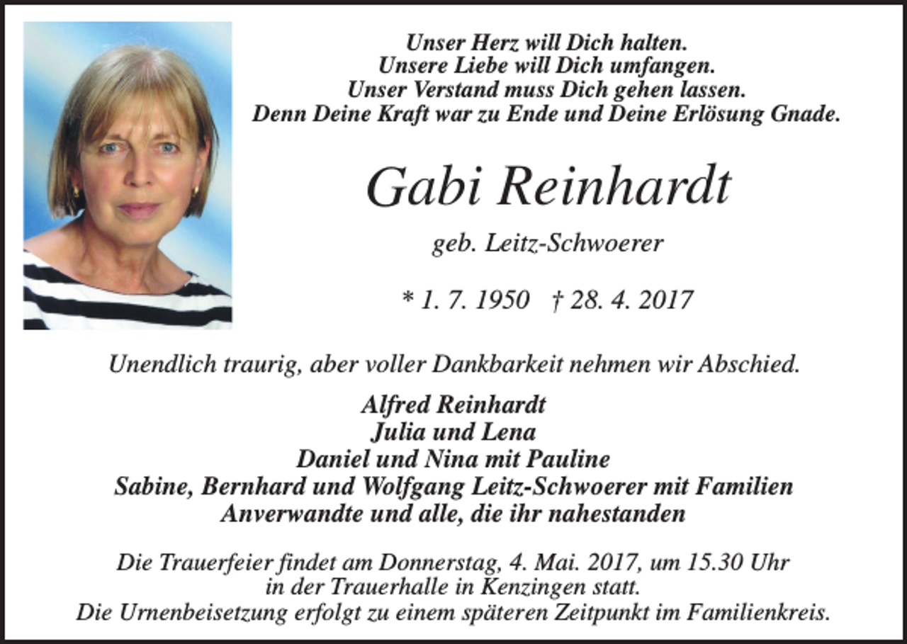 <p>Unser Herz will Dich halten.<br />Unsere Liebe will Dich umfangen.<br />Unser Verstand muss Dich gehen lassen.<br />Denn Deine Kraft war zu Ende und Deine Erlösung Gnade.</p><p>Gabi Reinhardt<br />geb. Leitz-Schwoerer<br />* 1. 7. 1950 † 28. 4. 2017<br />Unendlich traurig, aber voller Dankbarkeit nehmen wir Abschied.<br />Alfred Reinhardt<br />Julia und Lena<br />Daniel und Nina mit Pauline<br />Sabine, Bernhard und Wolfgang Leitz-Schwoerer mit Familien<br />Anverwandte und alle, die ihr nahestanden<br />Die Trauerfeier findet am Donnerstag, 4. Mai. 2017, um 15.30 Uhr<br />in der Trauerhalle in Kenzingen statt.<br />Die Urnenbeisetzung erfolgt zu einem späteren Zeitpunkt im Familienkreis.</p>