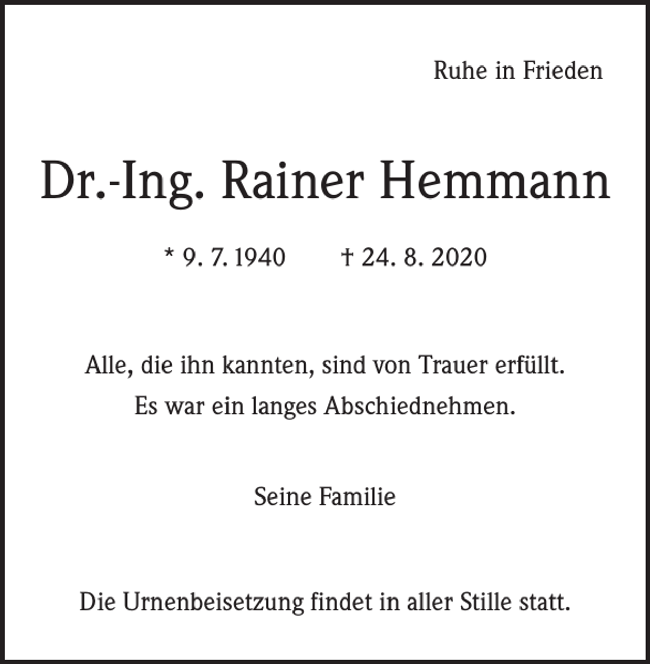 <p>Ruhe in Frieden</p><p>Dr.-Ing. Rainer Hemmann<br />* 9. 7. 1940 † 24. 8. 2020</p><p>Alle, die ihn kannten, sind von Trauer erfüllt.<br />Es war ein langes Abschiednehmen.<br />Seine Familie</p><p>Die Urnenbeisetzung findet in aller Stille statt.</p>