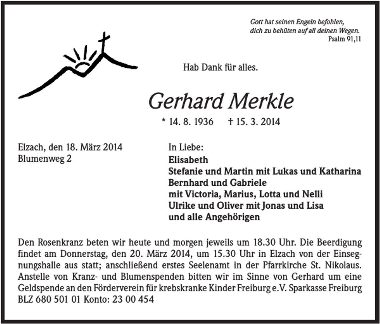 <p>Gott hat seinen Engeln befohlen,<br />dich zu behüten auf all deinen Wegen.<br />Psalm 91,11</p><p>Hab Dank für alles.</p><p>Gerhard Merkle<br />* 14. 8. 1936<br />Elzach, den 18. März 2014<br />Blumenweg 2</p><p>† 15. 3. 2014</p><p>In Liebe:<br />Elisabeth<br />Stefanie und Martin mit Lukas und Katharina<br />Bernhard und Gabriele<br />mit Victoria, Marius, Lotta und Nelli<br />Ulrike und Oliver mit Jonas und Lisa<br />und alle Angehörigen</p><p>Den Rosenkranz beten wir heute und morgen jeweils um 18.30 Uhr. Die Beerdigung<br />findet am Donnerstag, den 20. März 2014, um 15.30 Uhr in Elzach von der Einsegnungshalle aus statt; anschließend erstes Seelenamt in der Pfarrkirche St. Nikolaus.<br />Anstelle von Kranz- und Blumenspenden bitten wir im Sinne von Gerhard um eine<br />Geldspende an den Förderverein für krebskranke Kinder Freiburg e.V. Sparkasse Freiburg<br />BLZ 680 5 Konto: 23 00 454</p>