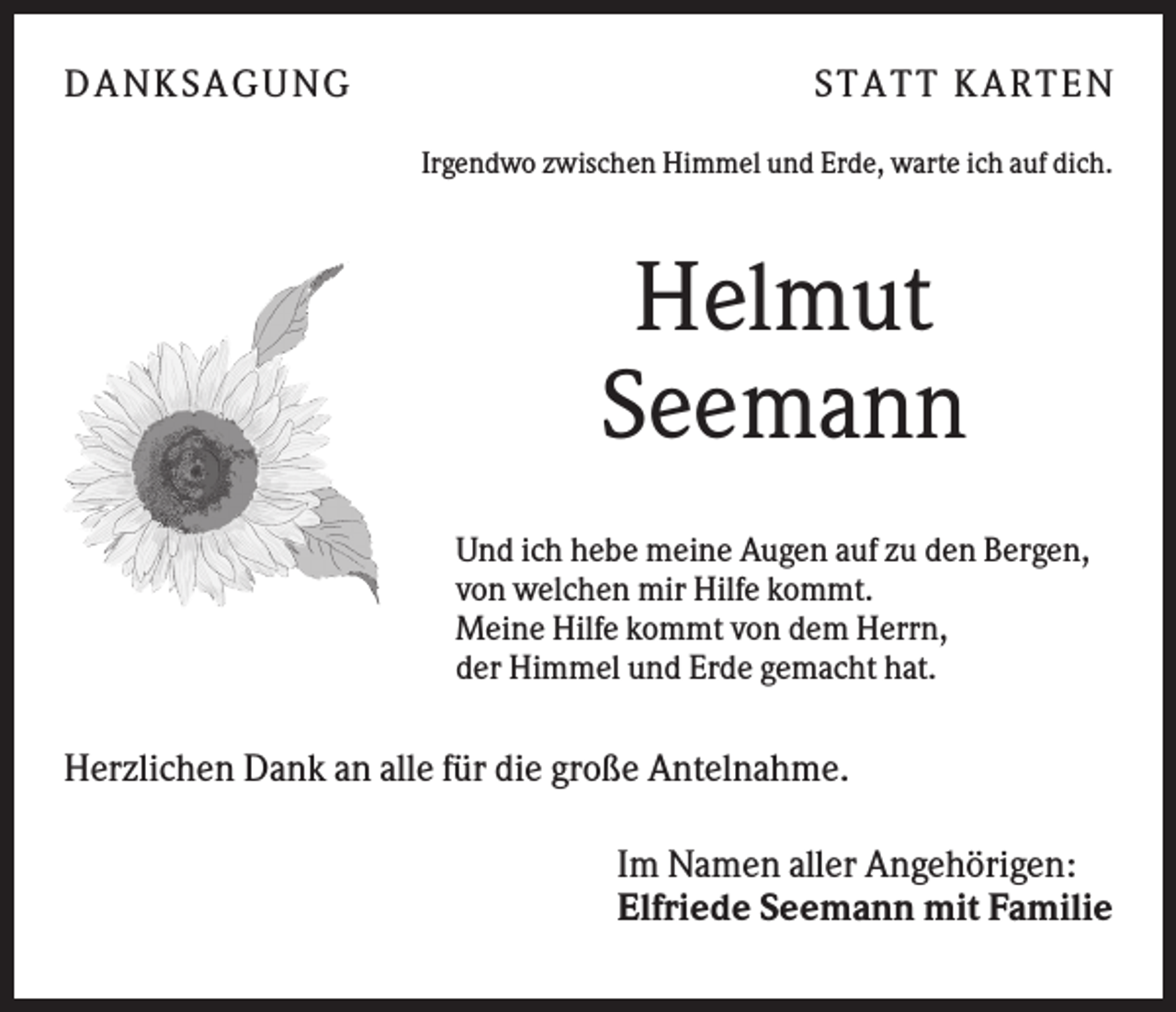 <p>DANK SAGU NG</p><p>ST AT T K AR T EN<br />Irgendwo zwischen Himmel und Erde, warte ich auf dich.</p><p>Helmut<br />Seemann<br />Und ich hebe meine Augen auf zu den Bergen,<br />von welchen mir Hilfe kommt.<br />Meine Hilfe kommt von dem Herrn,<br />der Himmel und Erde gemacht hat.</p><p>Herzlichen Dank an alle für die große Antelnahme.<br />Im Namen aller Angehörigen:<br />Elfriede Seemann mit Familie</p>