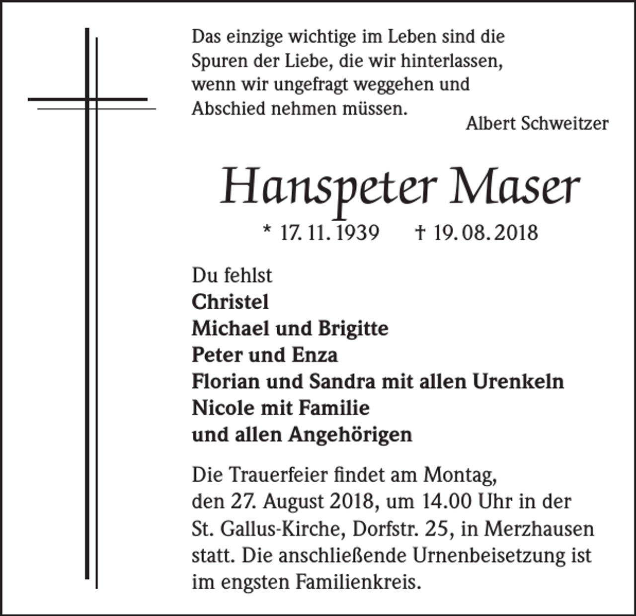 <p>Das einzige wichtige im Leben sind die<br />Spuren der Liebe, die wir hinterlassen,<br />wenn wir ungefragt weggehen und<br />Abschied nehmen müssen.</p><p>Albert Schweitzer</p><p>Hanspeter Maser<br />* 17. 11. 1939 † 19. 08. 2018</p><p>Du fehlst<br />Christel<br />Michael und Brigitte<br />Peter und Enza<br />Florian und Sandra mit allen Urenkeln<br />Nicole mit Familie<br />und allen Angehörigen<br />Die Trauerfeier findet am Montag,<br />den 27. August 2018, um 14.00 Uhr in der<br />St. Gallus-Kirche, Dorfstr. 25, in Merzhausen<br />statt. Die anschließende Urnenbeisetzung ist<br />im engsten Familienkreis.</p>