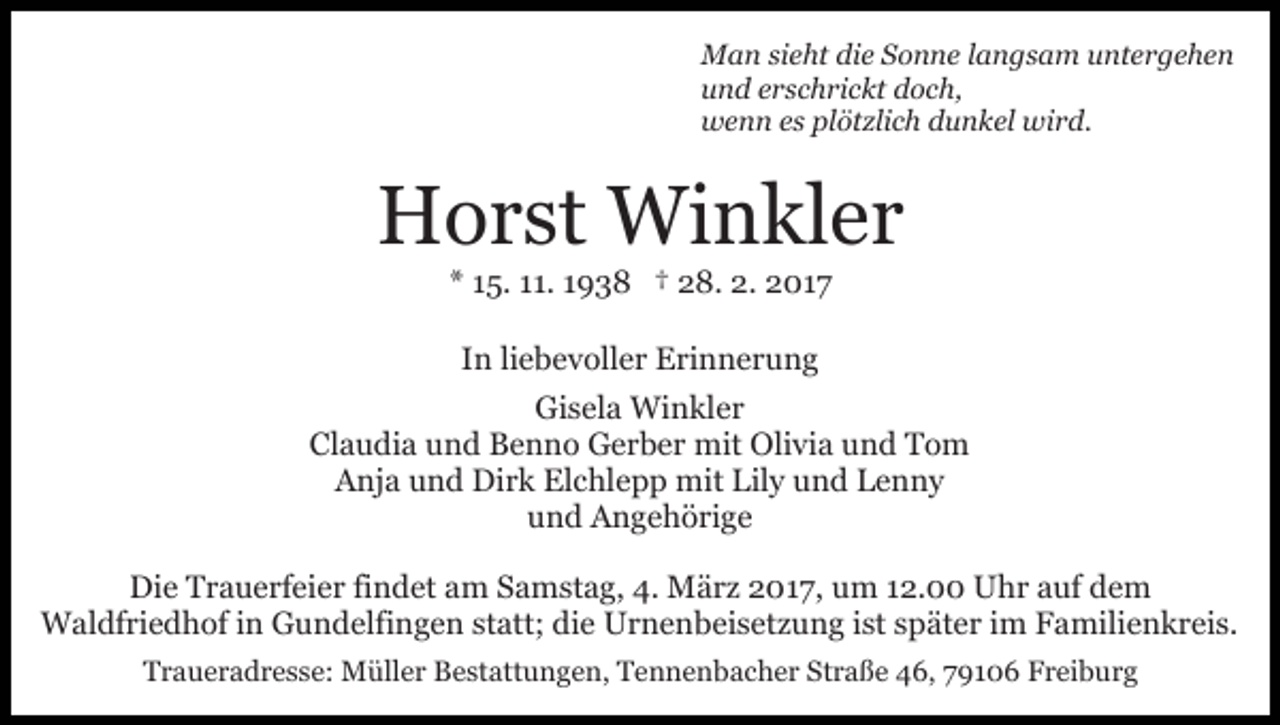 <p>Man sieht die Sonne langsam untergehen<br />und erschrickt doch,<br />wenn es plötzlich dunkel wird.</p><p>Horst Winkler<br />* 15. 11. 1938 † 28. 2. 2017<br />In liebevoller Erinnerung<br />Gisela Winkler<br />Claudia und Benno Gerber mit Olivia und Tom<br />Anja und Dirk Elchlepp mit Lily und Lenny<br />und Angehörige<br />Die Trauerfeier findet am Samstag, 4. März 2017, um 12.00 Uhr auf dem<br />Waldfriedhof in Gundelfingen statt; die Urnenbeisetzung ist später im Familienkreis.<br />Traueradresse: Müller Bestattungen, Tennenbacher Straße 46, 79106 Freiburg</p>