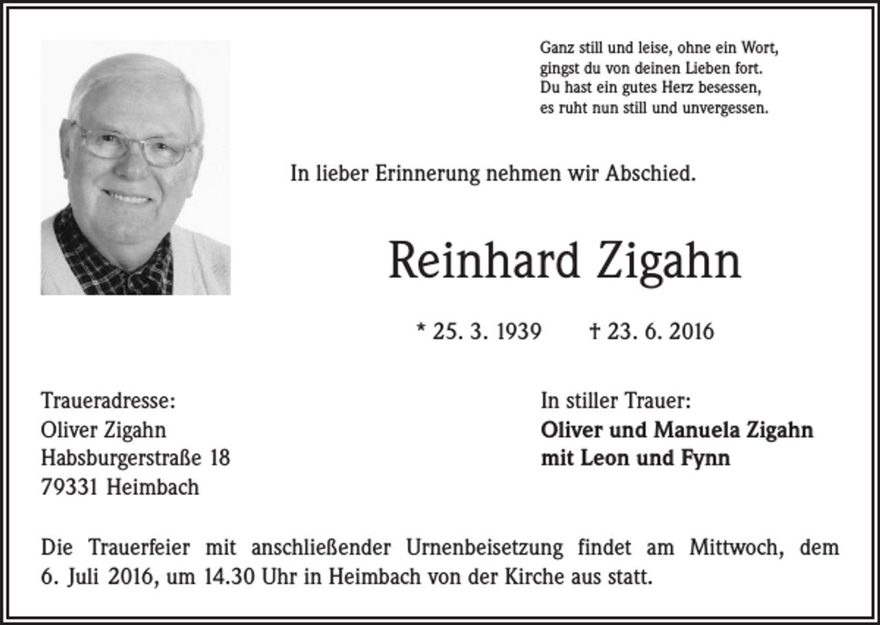 <p>Ganz still und leise, ohne ein Wort,<br />gingst du von deinen Lieben fort.<br />Du hast ein gutes Herz besessen,<br />es ruht nun still und unvergessen.</p><p>In lieber Erinnerung nehmen wir Abschied.</p><p>Reinhard Zigahn<br />* 25. 3. 1939 † 23. 6. 2016<br />Traueradresse:<br />Oliver Zigahn<br />Habsburgerstraße 18<br />79331 Heimbach</p><p>In stiller Trauer:<br />Oliver und Manuela Zigahn<br />mit Leon und Fynn</p><p>Die Trauerfeier mit anschließender Urnenbeisetzung findet am Mittwoch, dem<br />6. Juli 2016, um 14.30 Uhr in Heimbach von der Kirche aus statt.</p>
