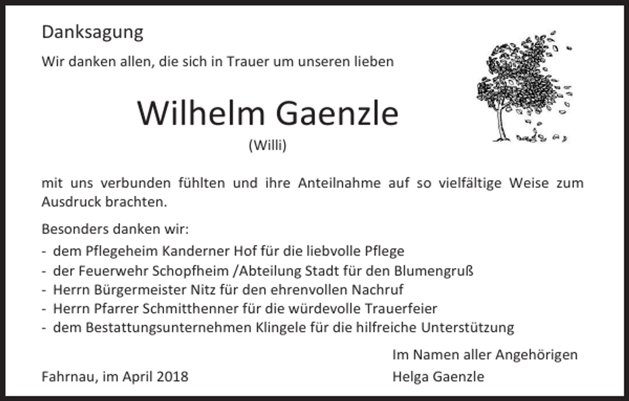<p>Danksagung<br />Wir danken allen, die sich in Trauer um unseren lieben</p><p>Wilhelm Gaenzle<br />(Willi)</p><p>mit uns verbunden fühlten und ihre Anteilnahme auf so vielfältige Weise zum<br />Ausdruck brachten.<br />Besonders danken wir:<br />- dem Pflegeheim Kanderner Hof für die liebvolle Pflege<br />- der Feuerwehr Schopfheim /Abteilung Stadt für den Blumengruß<br />- Herrn Bürgermeister Nitz für den ehrenvollen Nachruf<br />- Herrn Pfarrer Schmitthenner für die würdevolle Trauerfeier<br />- dem Bestattungsunternehmen Klingele für die hilfreiche Unterstützung<br />Fahrnau, im April 2018</p><p>Im Namen aller Angehörigen<br />Helga Gaenzle</p>