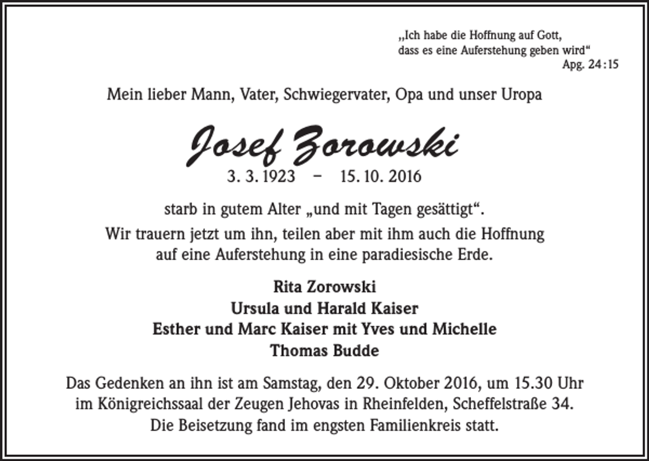 <p>,,Ich habe die Hoffnung auf Gott,<br />dass es eine Auferstehung geben wird“</p><p>Apg. 24 :15</p><p>Mein lieber Mann, Vater, Schwiegervater, Opa und unser Uropa</p><p>Josef Zorowski<br />3. 3. 1923 – 15. 10. 2016</p><p>starb in gutem Alter „und mit Tagen gesättigt“.<br />Wir trauern jetzt um ihn, teilen aber mit ihm auch die Hoffnung<br />auf eine Auferstehung in eine paradiesische Erde.<br />Rita Zorowski<br />Ursula und Harald Kaiser<br />Esther und Marc Kaiser mit Yves und Michelle<br />Thomas Budde<br />Das Gedenken an ihn ist am Samstag, den 29. Oktober 2016, um 15.30 Uhr<br />im Königreichssaal der Zeugen Jehovas in Rheinfelden, Scheffelstraße 34.<br />Die Beisetzung fand im engsten Familienkreis statt.</p>